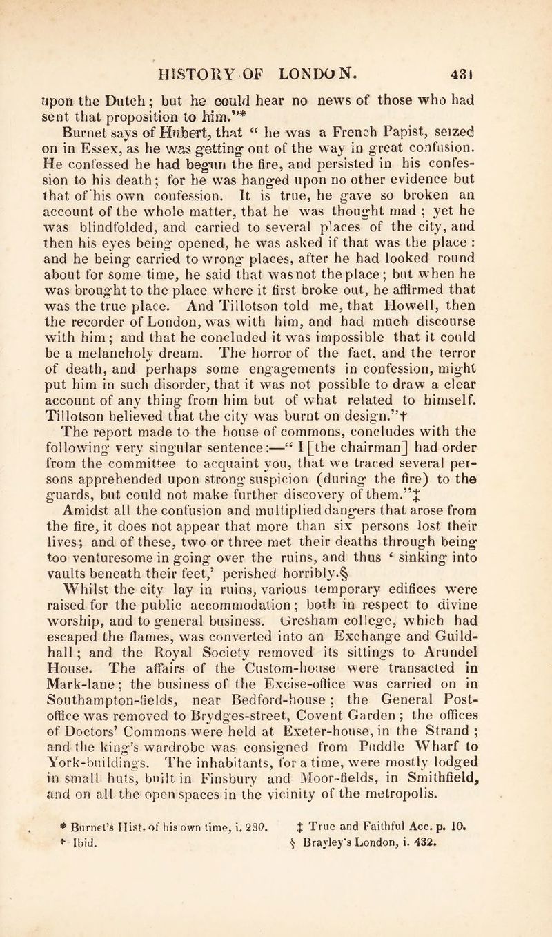 npori the Dutch; but he could hear no news of those who had sent that proposition to Burnet says of Hubert, that “ he was a French Papist, seized on in Essex, as he was g'etting* out of the way in great confusion. He confessed he had begun the fire, and persisted in his confes- sion to his death; for he was hanged upon no other evidence but that of his own confession. It is true, he gave so broken an account of the whole matter, that he was thought mad ; yet he was blindfolded, and carried to several places of the city, and then his eyes being opened, he was asked if that was the place : and he being carried to wrong places, after he had looked round about for some time, he said that was not the place; but when he was brought to the place where it first broke out, he affirmed that was the true place. And Tiilotson told me, that Howell, then the recorder of London, was with him, and had much discourse with him ; and that he concluded it was impossible that it could be a melancholy dream. The horror of the fact, and the terror of death, and perhaps some engagements in confession, might put him in such disorder, that it was not possible to draw a clear account of any thing from him but of what related to himself. Tiilotson believed that the city was burnt on design.’’t The report made to the house of commons, concludes with the following very singular sentence:—I [the chairman] had order from the committee to acquaint you, that we traced several per- sons apprehended upon strong suspicion (during the fire) to the guards, but could not make further discovery of them. Amidst all the confusion and multiplied dangers that arose from the fire, it does not appear that more than six persons lost their lives; and of these, two or three met their deaths through being too venturesome in going over the ruins, and thus ‘ sinking into vaults beneath their feet,’ perished horribly.§ Whilst the city lay in ruins, various temporary edifices were raised for the public accommodation; both in respect to divine worship, and to general business. Gresham college, which had escaped the flames, was converted into an Exchange and Guild- hall ; and the Royal Society removed its sittings to Arundel House. The affairs of the Custom-house were transacted in Mark-lane; the business of the Excise-office was carried on in Southampton-tields, near Bedford-house; the General Post- office was removed to Brydges-street, Covent Garden; the offices of Doctors’ Commons were held at Exeter-house, in the Strand ; and the king’s wardrobe was consigned from Puddle Wharf to York-buildings. The inhabitants, for a time, were mostly lodged in small huts, built in Finsbury and Moor-fields, in Smithfield, and on all the open spaces in the vicinity of the metropolis. ♦ Burnet’s Hist* of his own time, i. 23(7. Ibid. J True and Faithful Acc. p. 10. § Brayley's London, i. 432.