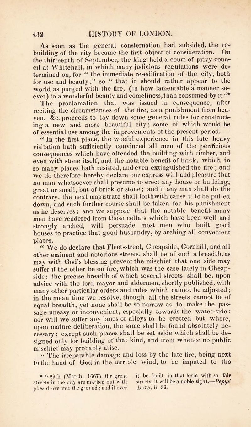 As soon as the g-eneral consternation had subsided, the re- building- of the city became the first object of consideration. On the thirteenth of September, the king- held a court of privy coun- cil at Whitehall, in which many judicious regulations were de- termined on, for “ the immediate re-edification of the city, both for use and beautyso “ that it should rather appear to the world as purged with the fire, (in how lamentable a manner so- ever) to a wonderful beauty and comeliness,than consumed by it.^’* The proclamation that was issued in consequence, after reciting the circumstances of the fire, as a punishment from hea- ven, &c. proceeds to lay down some general rules for construct- ing a new and more beautiful city; some of which would be of essential use among the improvements of the present period. “ In the first place, the woeful experience in this late heavy visitation hath sufficiently convinced all men of the pernicious consequences which have attended the building with timber, and even with stone itself, and the notable benefit of brick, which in so many places hath resisted, and even extinguished the fire ; and we do therefore hereby declare our express will and pleasure that no man whatsoever shall presume to erect any house or building, great or small, but of brick or stone; and if any man shall do the contrary, the next magistrate shall forthwith cause it to be pulled down, and such further course shall be taken for his punishment as he deserves; ana we suppose that the notable benefit many men have rendered from those cellars which have been well and strongly arched, will persuade most men who built good houses to practice that good husbandry, by arching all convenient places. “ We do declare that Fleet-street, Cheapside, Cornhill, and all other eminent and notorious streets, shall be of such a breadth, as may with God’s blessing prevent the mischief that one side may suffer if the other be on fire, which was the case lately in Cheap- side; the precise breadth of which several streets shall be, upon advice with the lord mayor and aldermen, shortly published, with many other particular orders and rules which cannot be adjusted ; in the mean time we resolve, though all the streets cannot be of equal breadth, yet none shall be so narrow as to make the pas- sage uneasy or inconvenient, especially towards the water-side: nor will we suffer any lanes or alleys to be erected but where, upon mature deliberation, the same shall be found absolutely ne- cessary ; except such places shall be set aside which shall be de- signed only for building of that kind, and from whence no public mischief may probably arise. “ The irreparable damage and loss by the late fire, being next to the hand of God in the terrible wind, to be imputed to the * ^^29th (March, 1667) Iho great it be built in that form with so fair streets in the city are marked out with streets, it will be a noble sight.—Pepys* pdes drove into the ground ; and if ever Uafy, ii- 33.