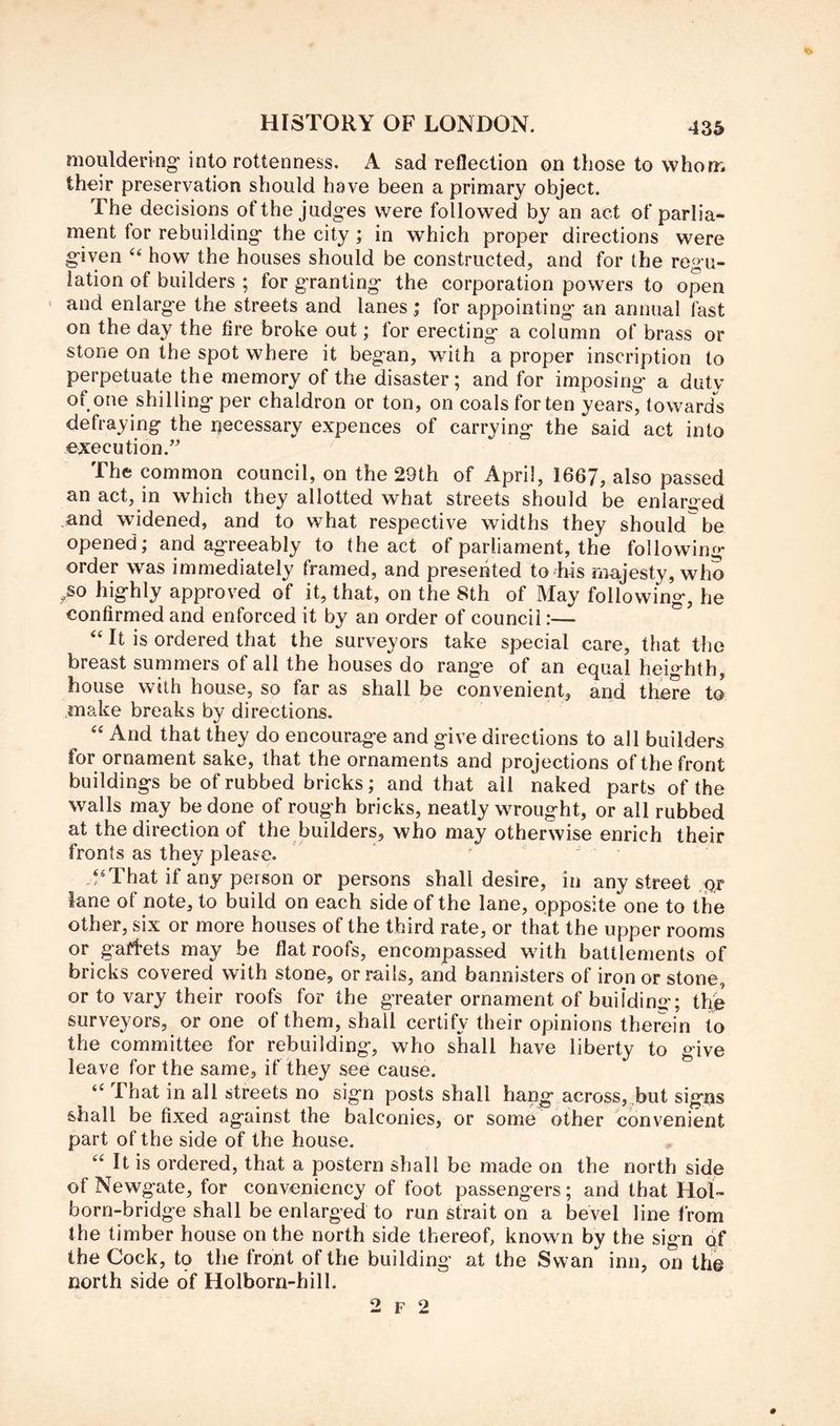 mouldering-into rottenness. A sad reflection on those to whom their preservation should have been a primary object. The decisions of the judges were followed by an act of parlia- ment for rebuilding the city ; in which proper directions were given how the houses should be constructed, and for the regu- lation of builders ; for granting the corporation powers to open and enlarge the streets and lanes ; for appointing an annual fast on the day the lire broke out; for erecting a column of brass or stone on the spot where it began, with a proper inscription to perpetuate the memory of the disaster; and for imposing a duty of one shilling per chaldron or ton, on coals for ten years, towards defraying the necessary expences of carrying the said act into execution. The common council, on the 29th of April, 1667, also passed an act, in which they allotted what streets should be enlarged and widened, and to what respective widths they should be opened; and agreeably to the act of parliament, the following order was immediately framed, and presented to his majesty, who ,so highly approved of it, that, on the 8th of May following, he confirmed and enforced it by an order of council:— ‘‘ It is ordered that the surveyors take special care, that the breast summers of all the houses do range of an equal heighth, house with house, so far as shall be convenient, and there to .make breaks by directions. ‘‘ And that they do encourage and give directions to all builders for ornament sake, that the ornaments and projections of the front buildings be of rubbed bricks; and that ail naked parts of the walls may be done of rough bricks, neatly wrought, or all rubbed at the direction of the builders, who may otherwise enrich their fronts as they please. . ^ , .‘'That if any person or persons shall desire, in any street pr lane of note, to build on each side of the lane, opposite one to the other, six or more houses of the third rate, or that the upper rooms or gaffets may be flat roofs, encompassed with battlements of bricks covered with stone, or rails, and bannisters of iron or stone, or to vary their roofs for the greater ornament of building; t^e surveyors, or one of them, shall certify their opinions therein to the committee for rebuilding, who shall have liberty to give leave for the same, if they see cause. “ That in all streets no sign posts shall hang across,.but signs shall be fixed against the balconies, or some other convenient part of the side of the house. “ It is ordered, that a postern shall be made on the north side of Newgate, for conveniency of foot passengers; and that Hol- born-bridge shall be enlarged to run strait on a bevel line from the timber house on the north side thereof, known by the sign of the Cock, tp the front of the building at the Swan inn, on the north side of Holborn-hill. 2 F 2
