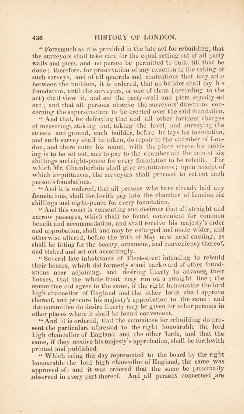 “ Forasmuch as it is provided in the late act for rebuilding*, that the surveyors shall take care for the equal setting* out of all party walls and piers, and no person be permitted to build till that be done ; therefore, for preservation of any exaction in the taking* of such surveys, and of all quarrels and contentions that may ari-o between the builders, it is ordered, that no builder shall lay h s foundation, until the surveyors, or one of them (according to the act) shall view it, and see the pariy-wall and piers equally set out; and that ail persons observe the surveyors’ directions con- cerning the superstructure to be erected over the said foundation. And that, for defraying that and all other incident charges of measuring, staking out, taking the level, and surveying the streets and ground, each builder, before he lays his foundation, and such survey shall be taken, do repair to the chamber of Lon- don, and there enter his name, with the place where his build- ing is to be set out, and to pay to the chamberlain the sum ot six shillings and eight-pence for every foundation to be rebuilt. For which Mr. Chamberlain shall give acquittances ; upon receipt of which acquittances, the surveyors shall proceed to set out such person’s foundations. And it is ordered, that all persons who have already laid any foundations, shall forthwith pay into the chamber ol London six shillings and eight-pence for every foundation. And this court is consenting and desirous that all straight and narrow passages, which shall be found convenient for common benefit and accommodation, and shall receive his majesty’s order and approbation, shall and may be enlarged and made wider, and otherwise altered, before the ‘20th of May now next ensuing*, as shall be fitting for the beauty, ornament, and conveniency thereof, and staked and set out accordingly. “Several late inhabitants of Fleet-street intending to rebuild their houses, which did formerly stand backward of other found- ations near adjoining, and desiring liberty to advance, thejr houses, that the whole front may run on a straight line ; the committee did agree to the same, if the right honourable the lord high chancellor of England and the other lords shall approve thereof, and procure his majesty’s approbation to the same : and th43 committee do desire liberty may be given for other persons in other places where it shall be found convenient. And it is ordered, that the committee for rebuilding do pre- sent the particulars aforesaid to the right honourable the lord high chancellor of England and the other lords, and that the same, if they receive his majesty’s approbation, shall be forthwith printed and published. Which being this day represented to the board by the right honourable the lord high chancellor of England, the same was approved of: and it was ordered that the same be punctually ^observed in every part thereof. And all persons concerned ^are