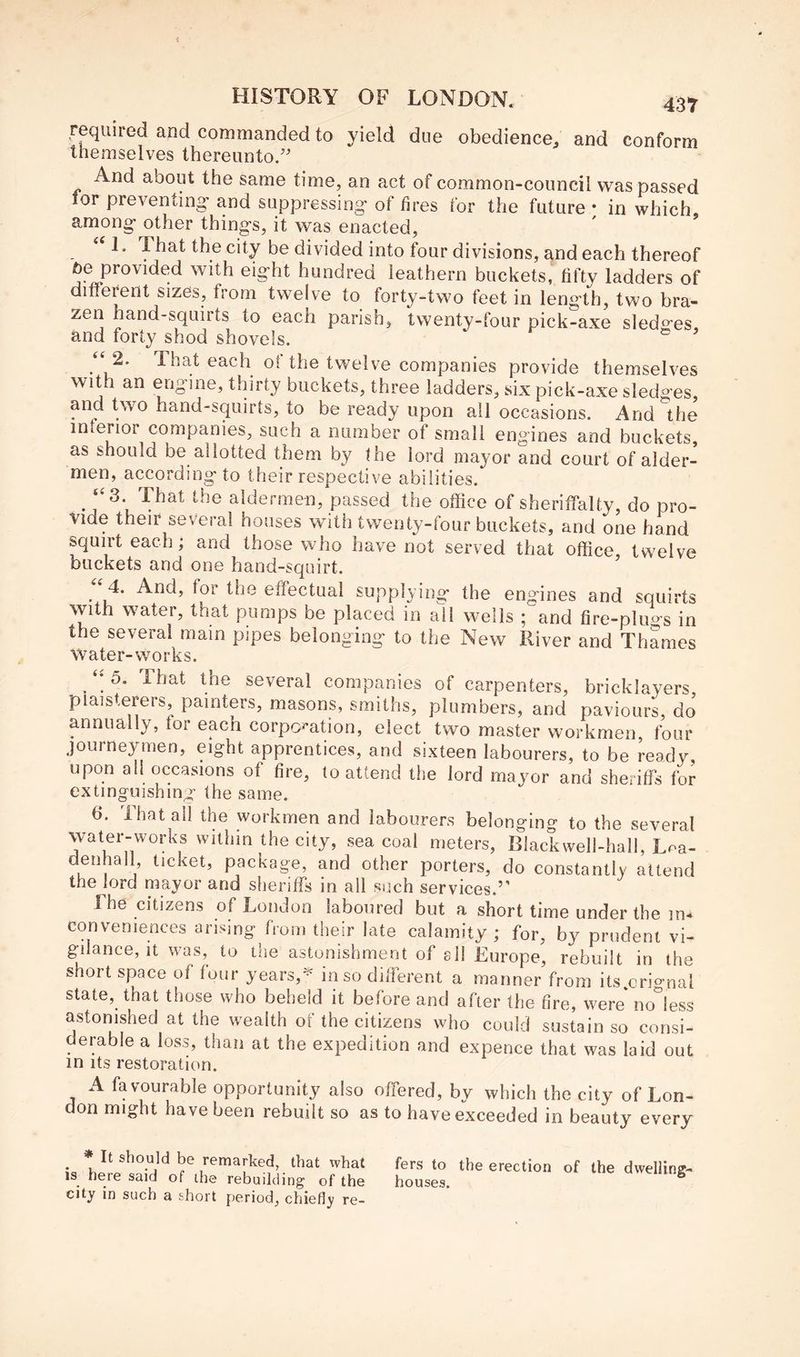 required and commanded to yield due obedience^ and conform themselves thereunto/ And about the same time, an act of common-council was passed lor preventing’ and suppressing- of fires for the future • in which among- other things, it was enacted, 1. That the city be divided into four divisions, and each thereof be provided with eight hundred leathern buckets, fifty ladders of different sizes, from twelve to forty-two feet in length, two bra- zen hand-squirts to each parish, twenty-four pick-axe sledo’es and forty shod shovels. “ 2. That each of the twelve companies provide themselves with an engine, thirty buckets, three ladders, six pick-axe sledges, and two hand-squirts, to be ready upon all occasions. And the inferior companies, such a number of small engines and buckets, as should be allotted them by the lord mayor and court of aider- men, according to their respective abilities. ‘‘3. That the aldermen, passed the office of sheriffalty, do pro- -vide their several houses with twenty-four buckets, and one hand squirt each; and those who have not served that office twelve buckets and one hand-squirt. ^ 4. And, for the effectual supplying the engines and squirts with water, that pumps be placed in all wells ; and fire-pluo-s in the several main pipes belonging to the New River and Thames Water-works. ^ 5. That the several companies of carpenters, bricklayers plaisterers, painters, masons, smiths, plumbers, and paviours, do annually, for each corpo'-ation, elect two master workmen, four journeymen, eight apprentices, and sixteen labourers, to be ready, upon all occasions of fire, to attend the lord mayor and sheriffs for extinguishing the same. 6. That all the workmen and labourers belonging to the several water-works within the city, sea coal meters, Blackwell-hall, Loa- denhall ticket, package, and other porters, do constantly attend the lord mayor and sheriffs in all such services.” Lhe citizens of London laboured but a short time under the in-* conveniences arising from their late calamity ; for, by prudent vi- gilance, it was, to the astonishment of sll Europe, rebuilt in the short space of four years,in so different a manner from its orignal state, that those who beheld it before and after the fire, were no^less astonished at the wealth of the citizens who could sustain so consi- derable a loss, than at the expedition and expence that was laid out in Its restoration. A favourable opportunity also offered, by which the city of Lon- don might have been rebuilt so as to have exceeded in beauty every * It should be remarked, that what is here said of the rebuilding of the city in such a short period, chiefly re- fers to the erection of the dwelling- houses.