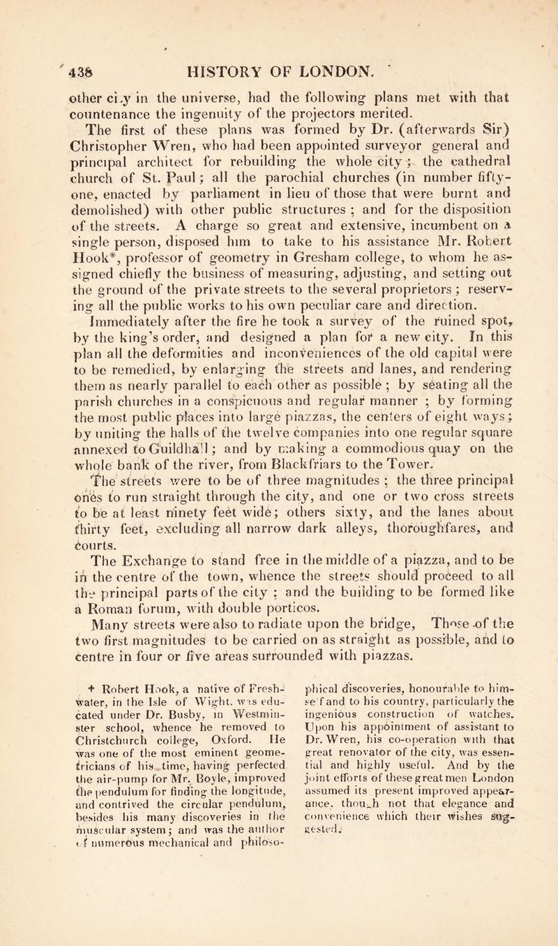 other cL}' in the universe, had the following plans met with that countenance the ingenuity of the projectors merited. The first of these plans was formed by Dr. (afterwards Sir) Christopher Wren, who had been appointed surveyor general and principal architect for rebuilding the whole city ; the cathedral church of St. Paul; all the parochial churches (in number fifty- one, enacted by parliament in lieu of those that were burnt and demolished) with other public structures ; and for the disposition of the streets. A charge so great and extensive, incumbent on a single person, disposed him to take to his assistance Mr. Robert Hook*, professor of geometry in Gresham college, to whom he as- signed chiefly the business of measuring, adjusting, and setting out the ground of the private streets to the several proprietors ; reserv- ing all the public works to his own peculiar care and direction. Immediately after the fire he took a survey of the ruined spot, by the king’s order, and designed a plan for a new city. In this plan all the deformities and inconveniences of the old capital were to be remedied, by enlarging the streets and lanes, and rendering them as nearly parallel to each other as possible ; by seating all the parish churches in a conspicuous and regular manner ; by forming the most public places into large piazzas, the centers of eight ways; by uniting the halls of the twelve companies into one regular square annexed toGuildha’l; and by making a commodious quay on the whole bank of the river, from Blackfriars to the Tower. he streets were to be of three magnitudes ; the three principal oh'fes to run straight through the city, and one or two cross streets to be at least ninety feet wid^; others sixty, and the lanes about thirty feet, excluding all narrow dark alleys, thoroughfares, and Courts. The Exchange to stand free in the middle of a piazza, and to be ih the centre of the town, whence the streets should proceed to all the principal parts of the city : and the building to be formed like a Roman forum, with double porticos. Many streets were also to radiate upon the bridge. Those 4Df the two first magnitudes to be carried on as straight as possible, and to centre in four or five areas surrounded with piazzas. + Robert Hook, a native of Fresh- water, in the Isle of Wight, w is edu- cated under Dr. Busby, in Westmin- ster school, whence he removed to Christchurch college, Oxford. He was one of the most eminent geome- tricians of his time, having perfected the air-pump for Mr. Boyle, improved the pendulum for finding the longitude, and contrived the circular pendulum, besides his many discoveries in the bui^cular system j and was the author » f numerous mechanical and philoso- phical discoveries, honouralde to him- se f and to his country, particularly the ingenious construction of watches. Upon his appointment of assistant to Dr. Wren, his co-operation with that great renovator of the city, was essen- tial and highly useful. And by the joint efforts of these great men London assumed its present improved appear- ance. thou:.h not that elegance and coM\pnience which their wishes swg- Jiested.