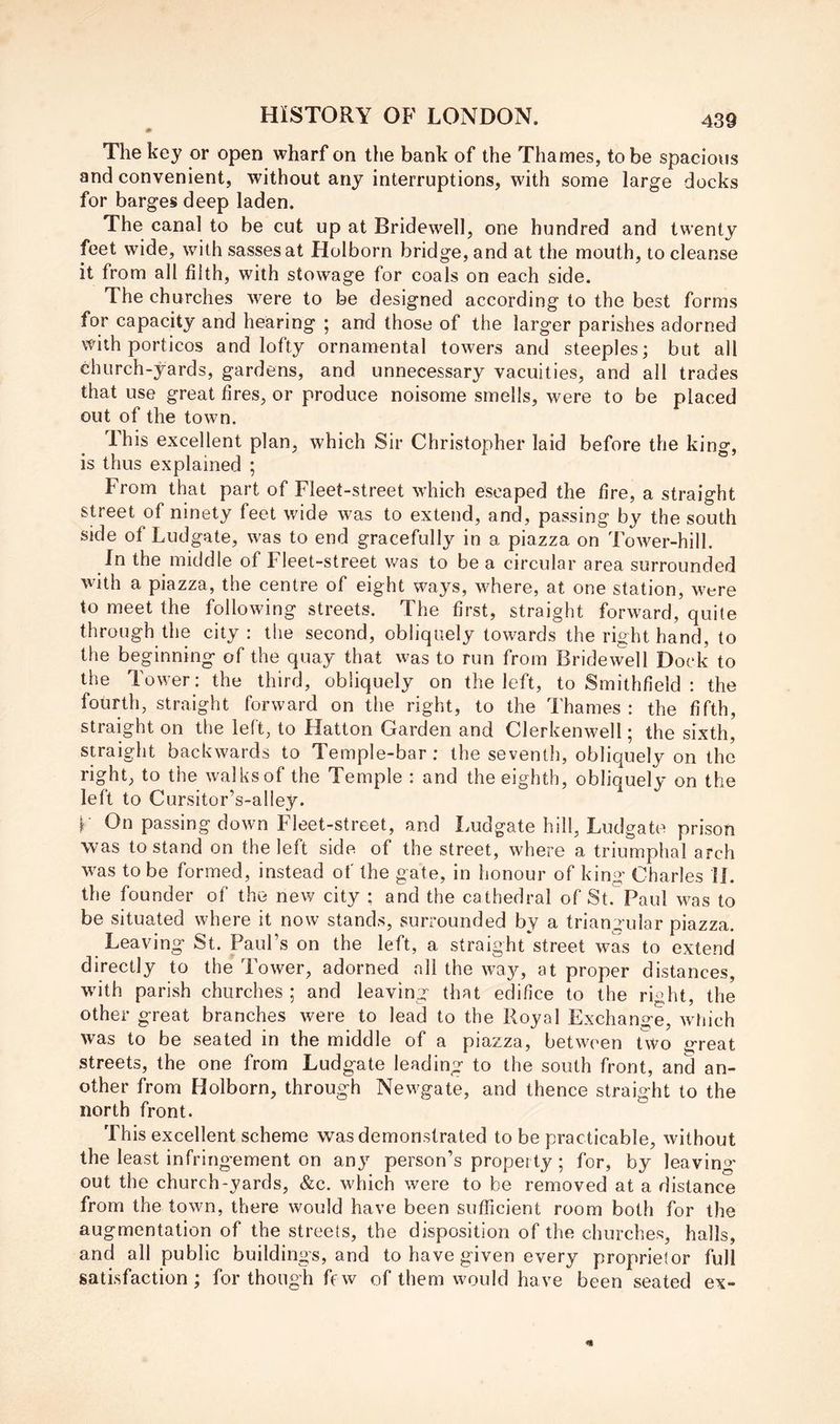 The key or open wharf on the bank of the Thames, to be spacious and convenient, without any interruptions, with some large docks for barges deep laden. The canal to be cut up at Bridewell, one hundred and twenty feet wide, with sassesat Holborn bridge, and at the mouth, to cleanse it from all filth, with stowage for coals on each side. The churches were to be designed according to the best forms for capacity and hearing ; and those of the larger parishes adorned with porticos and lofty ornamental towers and steeples; but all church-yards, gardens, and unnecessary vacuities, and all trades that use great fires, or produce noisome smells, were to be placed out of the town. This excellent plan, which Sir Christopher laid before the king, is thus explained ; From that part of Fleet-street which escaped the fire, a straight street of ninety feet wide was to extend, and, passing by the south side of Ludgate, was to end gracefully in a piazza on Tower-hill. In the middle of Fleet-street was to be a circular area surrounded with a piazza, the centre of eight ways, where, at one station, were to meet the following streets. The first, straight forward, quite through the city : the second, obliquely towards the right hand, to the beginning of the quay that was to run from Bridewell Dock to the Tower; the third, obliquely on the left, to Smithfield : the fourth, straight forward on the right, to the Thames: the fifth, straight on the left, to Hatton Garden and Clerkenwell; the sixth, straight backwards to Temple-bar; the seventh, obliquely on the right, to the walksof the Temple : and the eighth, obliquely on the left to Cursitor’s-aliey. h On passing down Fleet-street, and Ludgate hill, Ludgate prison was to stand on the left side of the street, where a triumphal arch w^as to be formed, instead of the gate, in honour of king Charles IJ. the founder of the new city ; and the cathedral of St. Paul w^as to be situated where it now stands, surrounded by a triangular piazza. Leaving St. Paul’s on the left, a straight street was to extend directly to the Tower, adorned all the way, at proper distances, wdth parish churches ; and leaving that edifice to the right, the other great branches were to lead to the Royal Exchange, wiiich was to be seated in the middle of a piazza, between two great streets, the one from Ludgate leading to the south front, and an- other from Holborn, through Newgate, and thence straight to the north front. This excellent scheme was demonstrated to be practicable, without the least infringement on anj’^ person’s property; for, by leavin^^' out the church-yards, &c. which were to be removed at a distance from the town, there would have been sufficient room both for the augmentation of the streets, the disposition of the churches, halls, and all public buildings, and to have given every proprietor full satisfaction; for though few of them would have been seated ex-