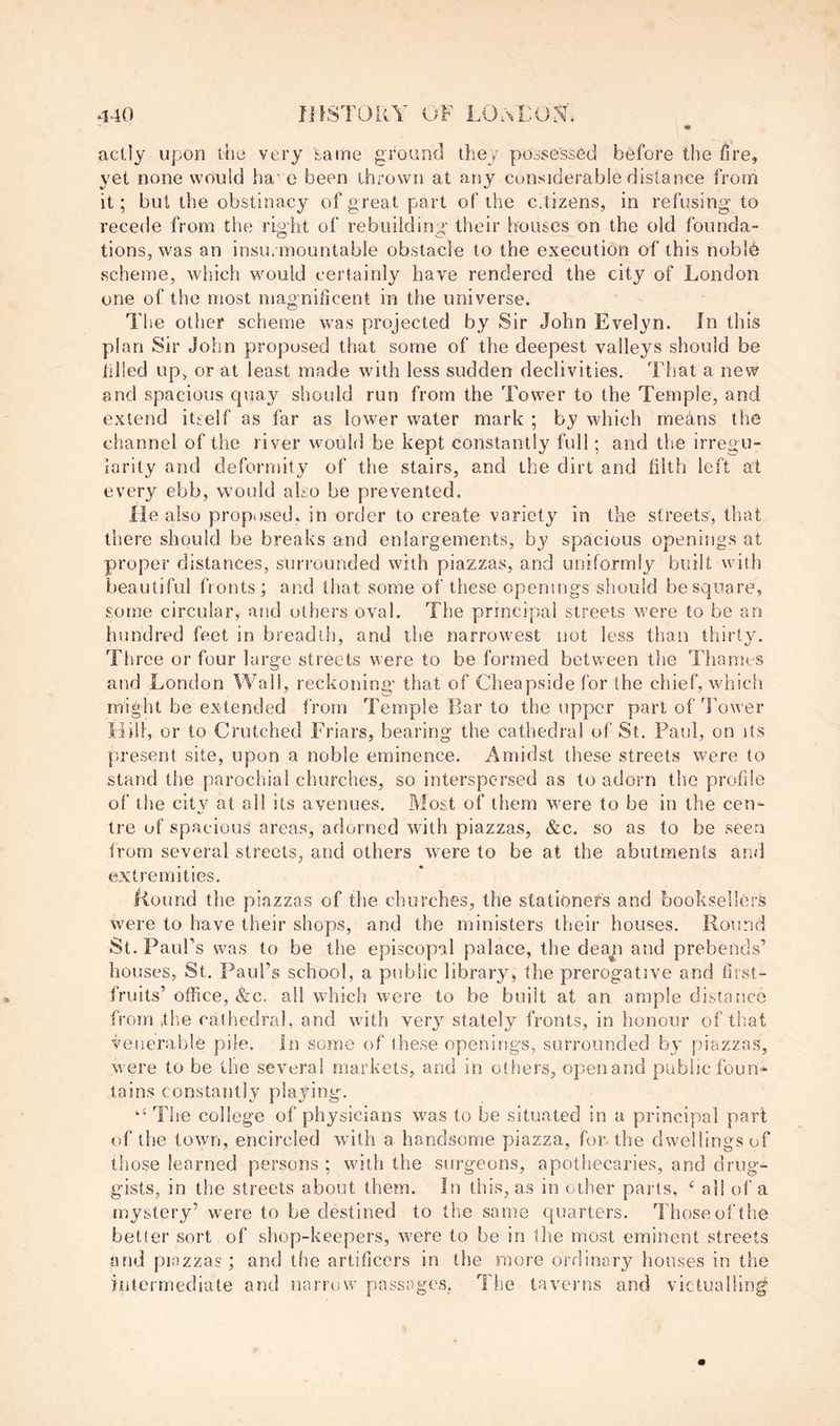aclly upon the very ^aine ground they possessed before the fire, yet none would ha'e been thrown at any considerable distance from it; but the obstinacy of great part of the citizens, in refusing' to recede from the rigdit of rebuilding' their bouses on the old founda- tions, was an insurmountable obstacle to the execution of this noble scheme, which would certainly have rendered the city of London one of the most magnificent in the universe. The other scheme was projected by Sir John Evelyn. In this plan Sir John proposed that some of the deepest valleys should be tilled up, or at least made with less sudden declivities. That a new and spacious quay should run from the Tower to the Temple, and extend itself as far as lower water mark ; by which me^ins the channel of the river would be kept constantly full; and the irregu- larity and deformity of the stairs, and the dirt and filth left at every ebb, would aho be prevented. lie also proposed, in order to create variety in the streets, that there should be breaks and enlargements, by spacious openings at proper distances, surrounded with piazzas, and uniformly built with beautiful fronts ; and that some of these openings should be square, some circular, and others oval. The principal streets vrere to be an hundred feet in breadth, and the narrowest not less than thirty. Three or four large streets were to be formed between the Thames and London Wall, reckoning' that of Cheapside for the chief, which might be extended from Temple Bar to the upper part of Tower Bril, or to Crutched Friars, bearing the cathedra! of St. Paul, on its present site, upon a noble eminence. Amidst these streets were to stand the parocliial churches, so interspersed as to adorn the profile of the city at all its avenues. Most of them were to be in the cen- tre of spacious areas, adorned with piazzas, &c. so as to be seen Irom several streets, and others were to be at the abutmenls and extremities, Kound the piazzas of the churches, the stationers and booksellers were to have their shops, and the ministers their houses. Round St. Paul’s was to be the episcopal palace, the dean and prebends’ houses, St. Paul’s school, a public library, the prerogative and first- fruits’ office, &c. all whicli were to be built at an ample distance from itlie cathedral, and with verj stately fronts, in honour of that venerable pile. In some of these openings, surrounded by piazzas, were to be the several markets, and in others, open and public foun- tains constantly playing. ‘‘ The college of physicians was to be situated in a principal part of the town, encircled with a handsome piazza, for-the dwellingsof those learned persons ; with the surgeons, apothecaries, and drug- gists, in the streets about them. In this, as in other parts, all of a mystery’ were to be destined to the same quarters. Those of the better sort of shop-keepers, were to be in tlie most eminent streets and piazzas ; and tlie artificers in the more ordinary houses in the intermediate and narrow passages, The taverns and victualling'