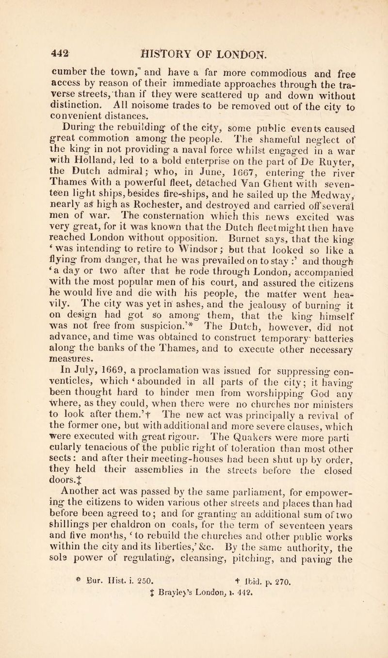 cumber the town/ and have a far more commodious and free access by reason of their immediate approaches throug-h the tra- verse streets, than if they were scattered up and down without distinction. All noisome trades to be removed out of the city to convenient distances. During' the rebuilding' of the city, some public events caused great commotion among the people. The shameful neglect of the king in not providing a naval force whilst engaged in a war with Holland, led to a bold enterprise on the part of De Ruyter, the Dutch admiral; who, in June, 1667, entering the river Thames with a powerful fleet, detached Van Ghent with seven- teen light ships, besides fire-ships, and he sailed up the Medway, nearly as high as Rochester, and destroyed and carried otTseveral men of war. The consternation which this news excited was very great, for it was known that the Dutch fleet might then have reached London without opposition. Burnet says, that the king ‘ was intending to retire to Windsor; but that looked so like a flying from danger, that he was prevailed on to stay and though ‘a day or two alter that he rode throug'h London, accompanied with the most popular men of his court, and assured the citizens he would live and die with his people, the matter went hea- vily. The city was yet in ashes, and the jealousy of burning it on design had got so among them, that the king himself was not free from suspicion.’* The Dutch, however, did not advance, and time was obtained to construct temporary batteries along the banks of the Thames, and to execute other necessary measures. In July, 1669, a proclamation was issued for suppressing con- venticles, which ‘ abounded in all parts of the city; it having been thought hard to hinder men from worshipping God any where, as they could, when there were no churches nor ministers to look after them.’t The new act was principally a revival of the former one, but with additional and more severe clauses, which were executed with great rigour. The Quakers were more parti cularly tenacious of the public right of toleration than most other sects: and after their meeting-houses had been shut up by order, they held their assemblies in the streets before the closed doors.J Another act was passed by the same parliament, for empower- ing the citizens to widen various other streets and places than had before been agreed to; and ler granting an additional sum of two shillings per chaldron on coals, for the term of seventeen years and five moiRhs, Go rebuild the churches and other public works within the city and its liberties,’&c. By the same authority, the sob power of regulating, cleansing, pitching, and paving the ^ Bur. Hist. i. 250. t Ibid. p. 270. $ Bradej’s London, i. 442.