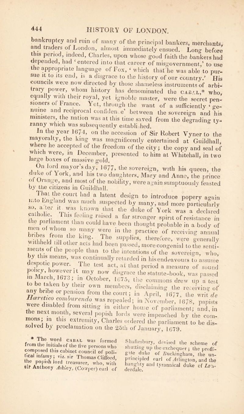 bankruptcy and ruin of many of the principal bankers, merchants, and traders of London, almost immediately ensued. Long before this pe^riod, indeed, Charles, upon whose good faith the bankers had depended, had 'entered into that career of misgovernment,’ to use the appropriate language of Fox, ‘ which that he was able to pur- sue It to Its end, IS a disgrace to the history of our country.^ His councils were now directed by those sliameless instruments of arbi- trary power, whom history has denominated the cabal,* who equally witli their royal, yet ignoble master, were the secret pen- sioners ot France. Yet, through the want of a sufficiently ‘ ge- nuine and reciprocal con/iden. e’ between the sovereign and his ministers the nation was at this time saved from the degrading ty- ranny which was subsequently established. In the year 16/4, on the accession of Sir Robert Vyner to the mayoralty, the king was magnificently entertained at Guildhall, where he accepted of the freedom of the city; the copy and seal of which were, in December, presented to him at Whitehall, in two large boxes of massive g’old. 1 mayor’s day, 1677, the sovereign, with his queen, the ^daughters, Mary and Anne, the prince ot Urange, and most of the nobility, were again sumptuously feasted by tfie citizens in Guildhall. That the comt liad a latent design to introduce popery ao-ain m o ^.ngiand was much suspected by many, and more particularly was a declared catholic 1 Ins feeling rmsed a far stronger spirit of resistance in the paihament tnan could have been thought probable in a body of hriL'' f receiving annual wlthtldT-n supplies, therefore, were generally withheld dll other acts had been passed, more congenial to the senti- men s of the people than to the intentions of the sovereign, who, by this means, was continually retarded in hisendeavours to assume despotic power. _ 1 he test act, at that period a measure of sound fn statute-book, was passed , ’ I October, 1675, the commons drew up a test o be taken by their own members, disclaiming the receiving of ^y bribe or pension from the court; in April, 1677, the writ wpTrNovember, 1678, papists e disabled from sitting in either house of parliament; and, in the next month, several popish lords were impeached by the com- ^ extremity, Charles oidered the parliament to be dis- solved by proclamation on the 25th of January, 1679. * The word cabal was formed from the initials of the live persons who composed this cabinet council of poli- t^al infamy; vi^. sir Thomas Clifford, the popish lord treasurer, who, with eir Anthony ^shiey, (Cowper) earl of Shaftesbury, devised the scheme of shutting up the exchequer ; the profli- gate duke of iiuckingham, the un- principled earl of Arlington, and the hangiity and tyrannical duke cf derdale.
