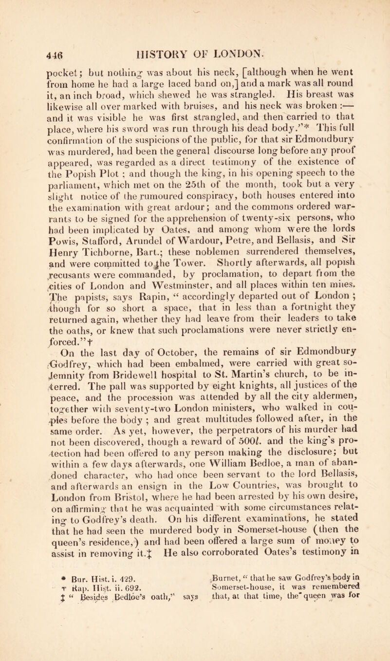 pocket; but nothing was about his neck, [although when he went from home he had a large laced band on,] and a mark was all round it, an inch broad, which shewed he was strangled. His breast was likewise all over marked with bruises, and his neck was broken :— and it was visible he was first strangled, and then carried to that place, where his sword was run through his dead body.”^ This full confirmation of the suspicions of the public, for that sir Edmondbury was murdered, had been the general discourse long before any proof appeared, was regarded as a direct testimony of the existence of the Popish Plot ; and though the king, in his opening speech to the parliament, which met on the 25th of the month, took but a very slight notice of the rumoured conspiracy, both houses entered into the examination with great ardour; and the commons ordered war- rants to be signed for the apprehension of twenty-six persons, who had been implicated by Oates, and among whom were the lords Powis, Stafford, Arundel of Wardour, Petre, and Bellasis, and Sir Henry Tichborne, Bart.; these noblemen surrendered themselves, and were committed to^he Tower. Shortly afterwards, all popish recusants were commanded, by proclamation, to depart fiom the ,cities of London and Westminster, and all places within ten miies. The papists, says Rapin, accordingly departed out of London ; though for so short a space, that in less than a fortnight they returned again, whether they had leave from their leaders to take the oaths, or knew that such proclamations were never strictly en- forced.” t On the last day of October, the remains of sir Edmondbury ^Oodfrey, which had been embalmed, were carried with great so- Jemnity from Bridewell hospital to St. Martin’s church, to be in- /terred. The pall was supported by eight knights, all justices of the peace, and the procession was attended by all the city aldermen, together with seventj^-two London ministers, who walked in cou- ples before the body ; and great multitudes followed after, in the same order. As yet, however, the perpetrators of his murder had not been discovered, though a reward of 500/. and the king’s pro- tection had been offered to any person making the disclosure; but within a few days afterwards, one William Bedloe, a man of aban- doned character, who had once been servant to the lord Bellasis, and afterwards an ensign in the Low Countries, was brought to London from Bristol, where he had been arrested by his own desire, on affirming that he was acquainted with some circumstances relat- ino* to Godfrey’s death. On his different examinations, he stated that he had seen the murdered body in Somerset-house (then the queen’s residence,) and had been offered a large sum of money fo assist in removing h.l He also corroborated Oates’s testimony in * Bur. Hist. i. 429. Purnet, “ that he saw Godfrey’s body in T Bap. nis5t. ii. 692. Somerset-house, it was remembered X “ Besides Bedloe’s oath,” says that, at that time, the queen was for
