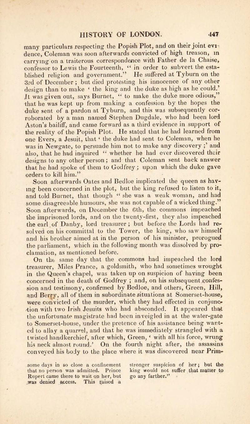 many particulars respecting the Popish Plot, and on their joint evi' dence, Coleman was soon afterwards convicted of high treason, in carrying on a traiterous correspondeiice whth Father de la Chaise, confessor to Lewis the Fourteenth, “ in order to subvert the esta- blished religion and government.” He suffered at Tyburn on the 3rd of December; but died protesting his innocence of any other design than to make ‘ the king and the duke as high as he could.’ It was given out, says Burnet, “ to make the duke more odious,” that he was kept up from making a confession by the hopes the duke sent of a pardon at Tyburn, and this was subsequently cor- roborated by a man named Stephen Dugdale, who had been lord Aston’s bailiff, and came forward as a third evidence in support of the reality of the Popish Plot. He stated that he had learned from one Evers, a Jesuit, that ‘ the duke had sent to Coleman, when he was in Newgate, to persuade him not to make any discovery and also, that he had inquired whether he had ever discovered their designs to any other person; and that Coleman sent back answer that he had spoke of them to Godfrey ; upon which the duke gave orders to kill him.” Soon afterw'ards Oates and Bedloe implicated the queen as hav- ing been concerned in the plot, but the king refused to listen to it, and told Burnet, that though she was a weak woman, and had some disagreeable humours, she was not capable of a wicked thing.” Soon afterwards, on December the 6th, the commons impeached the imprisoned lords, and on the twenty-first, they also impeached the earl .of Danby, lord treasurer; but before the Lords had rer solved on his committal to the Tower, the king, who saw himself and his brother aimed at in the person o-f his minister, prorogued the parliament, which in the following month was dissolved by pro- clamation, as mentioned before. On the same day that the commons had impeached the lord treasurer, Miles Prance, a goldsmith, who had sometimes wTought in the Queen’s chapel, was taken up on suspicion of having been concerned in the death of Godfrey ; and, on his subsequent confes- sion and testimony, confirmed by Bedloe, and others. Green, Hill, and Berry, all of them in subordinate situations at Somerset-house, were convicted of the murder, which they had effected in conjuncr qion with two Irish Jesuits who had absconded. It appeared that the unfortunate magistrate had been inveigled in at the water-gate to Somerset-house, under the pretence of his assistance being want- ed to allay a quarrel, and that he was immediately strangled with a twisted handkerchief, after which. Green, ‘ with all his force, wrung his neck almost round.’ On the fourth night after, the assassins conveyed his body to the place where it was discovered near Prim’- some days in so close a confinement stronger suspicion of her; but the that no person was admitted. Prince king would not suffer that matter to Rupert came there to wait on her, but go any farther.” ■ was denied access. This raised a