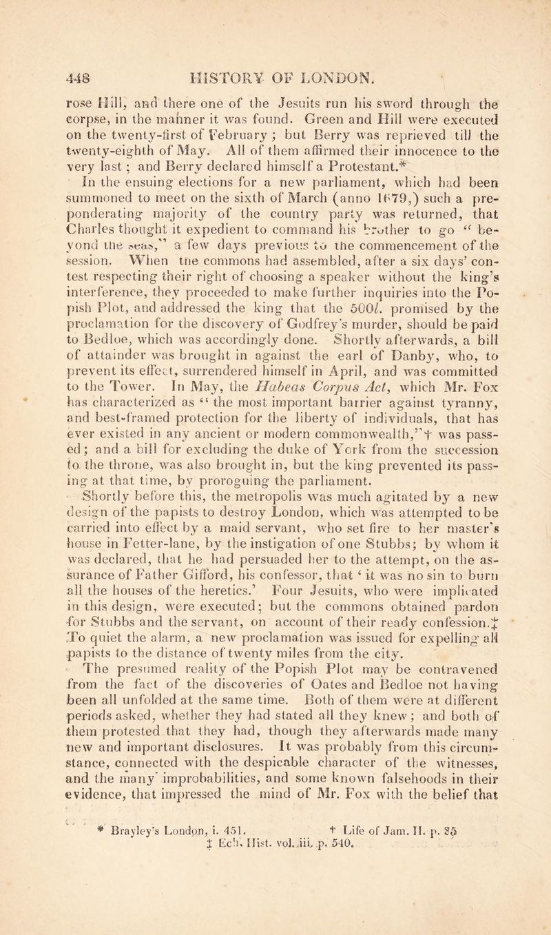 rose Hill, and there one of the Jesuits run his sword through the corpse, in the manner it was found. Green and Bill were executed on the twenty-first of February ; but Berry was reprieved til) the twenty-eighth of May. All of them affirmed their innocence to the very last; and Berry declared himself a Protestant.* In the ensuing elections for a new parliament, which had been summoned to meet on the sixth of March (anno lb79,) such a pre- ponderating majority of the country party was returned, that Charles thought it expedient to command his br^jther to go be- yond tlie a few days previous to the commencement of the .session. Wiien the commons had assembled, after a six days’ con- test respecting their right of choosing a speaker without the king’s interference, they proceeded to make further inquiries into the Po- pish Plot, and addressed the king that the 5001. promised by the proclamation for the discovery of Godfrey’s murder, should be paid to Bedioe, which was accordingly done. Shortly afterwards, a bill of attainder was brought in against the earl of Danby, who, to prevent its effect, surrendered himself in April, and was committed to the Tower. In May, the Habeas Corpus Act, which Mr. Fox has characterized as “ the most important barrier against tyranny, and best-framed protection for the liberty of individuals, that has ever existed in any ancient or modern commonwealth,’’t was pass- ed; and a bill for excluding the duke of York from the succession to the throne, was also brought in, but the king prevented its pass- ing at that time, by proroguing the parliament. ' Shortly before this, the metropolis was much agitated by a new design of the papists to destroy London, which was attempted to be carried into effect by a maid servant, who set fire to her master's house in Fetter-lane, by the instigation of one Stubbs; by whom it was declared, that he had persuaded her to the attempt, on the as- surance of Father Gifford, his confessor, that ‘ it was no sin to burn all the houses of the heretics.’ Four Jesuits, who were implic ated in tliis design, were executed; but the commons obtained pardon hor Stubbs and the servant, on account of their ready confession. J To quiet the alarm, a new proclamation was issued for expelling all papists to the distance of twenty miles from the city. The presumed reality of the Popish Plot may be contravened from the fact of the discoveries of Oates and Bedioe not having been all unfolded at the same time. Both of them were at different periods asked, whether they had stated all they knew; and both of them protested that they had, though they afterwards made many new and important disclosures. It was probably from this circum- stance, connected with the despicable character of the witnesses, and the many’ improbabilities, and some known falsehoods in their evidence, that impressed the mind of Mr. Fox with the belief that * Brayley’s Londpji, i. 45\. t Life of Jam. 11. p. J liclu Hist. vol. lii, p. 540.