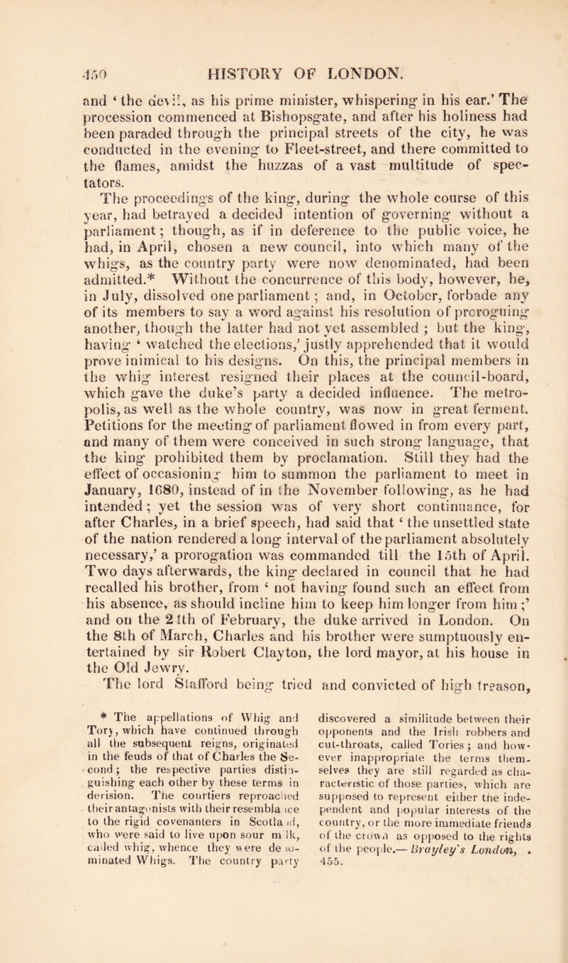 and ‘ the deviU as his prime minister, whispering in his ear.’ The procession commenced at Bishopsgate, and after his holiness had been paraded through the principal streets of the city, he was conducted in the evening to Fleet-street, and there committed to the flames, amidst the huzzas of a vast multitude of spec- tators. The proceedings of the king, during the whole course of this year, had betrayed a decided intention of governing without a parliament; though, as if in deference to the public voice, he had, in April, chosen a new council, into which many of the whigs, as the country party were now denominated, had been admitted.* Without the concurrence of this body, however, he, in July, dissolved one parliament; and, in October, forbade any of its members to say a word against his resolution of proroguing another, though the latter had not yet assembled ; but the king, having ‘ watched the elections,’justly apprehended that it would prove inimical to his designs. On this, the principal members in the whig interest resigned their places at the council-board, which gave the duke’s party a decided influence. The metro- polis, as well as the whole country, was now in great ferment. Petitions for the meeting of parliament flowed in from every part, and many of them were conceived in such strong language, that the king prohibited them by proclamation. Still they had the effect of occasioning him to summon the parliament to meet in January, 1680, instead of in the November following, as he had intended; yet the session was of very short continuance, for after Charles, in a brief speech, had said that ‘ the unsettled state of the nation rendered along interval of the parliament absolutely necessary,’ a prorogation was commanded till the 15th of April. Two days afterwards, the king declared in council that he had recalled his brother, from ‘ not having found such an effect from his absence, as should incline him to keep him longer from him and on the 21th of February, the duke arrived in London. On the 8th of March, Charles and his brother were sumptuously en- tertained by sir Robert Clayton, the lord mayor, at his house in the Old Jewry. The lord Stafford being tried and convicted of high treason. * The appellations of Whig and Torj, which have continued through all the subsequent reigns, originated in the feuds of that of Charles the Se- cond ; the respective parties distin- guishing each other by these terms in derision. The courtiers reproached their antagonists with their resembla ice to the rigid covenanters in Scotia id, who v'ere said to live upon sour m ik, caded whig, whence they were de lo- minated Whigs. The country party discovered a similitude between their o{)ponents and the Irish robbers and cut-throats, called Tories ; and how- ever inappropriate the terms them- selves they are still regarded as cha- racteristic of those parlies, which are supposed to represent either the inde- pendent and popular interests of the country, or the more immediate friends of the crown as opjiosed to the rights of the people,— Brayley's London, . d55.