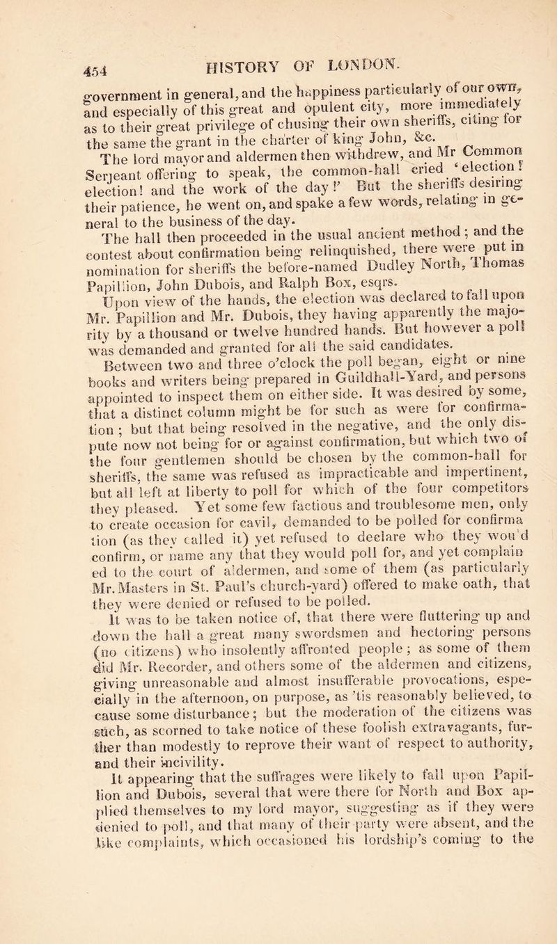 g-overnmeat in general, and the happiness i^rticularly of onr ow, and especially of this great and opulent city, more immediately as to their great privilege of chusing their own sheriffs, citing for the same the grant in the charter ot king John, The lord mayor and aldermen then withdrew, and Mr Commor! Serjeant offering to speak, the common-hall ‘ election! and the work of the day f But the sherife desirin^ their patience, he went on, and spake a few words, relating in ge» neral to the business of the day. ,.1 j The hall then proceeded in the usual ancient method; and tne contest about confirmation being relinquished, there were put m nomination for sheriffs the before-named Dudley North, Ihomas Papillion, John Dubois, and Ralph Box, esqrs. Upon view of the hands, the election was declared to tad upon Mr. Papillion and Mr. Dubois, they having apparently the majo- rity by a thousand or twelve hundred hands. But however a poll was demanded and granted lor all the said candidates. Between two and three o'clock the poll began, eight or nine books and writers being prepared in Guildhall-Yard, and persons appointed to inspect them on either side. It was desired oy some, that a distinct column might be for such as were tor confirma- tion ; but that being resolved in the negative, and the only dis- pute’now not being for or against confirmation, but which two oi the four gentlemen should be chosen by the common-hall for sherilfs, the same was refused as impracticable and impertinent, but all left at liberty to poll for which of the four competitors they pleased. Yet some few factious and troublesome men, only to create occasion tor cavil, demanded to be polled for confirma tion (as they called ii) yet refused to declare Vvho they wou’d confirm, or name any that they would poll for, and yet compiain ed to the court of aldermen, and some of them (as particularly Mr. Masters in St. Paul’s church-yard) offered to make oath, that they were denied or refused to be polled. It was to be taken notice of, that there were fluttering up and down the hall a great many swordsmen and hectoring persons (no citizens) who insolently affronted people; as some of them did Mr. Recorder, and others some of the aldermen and citizens, giving unreasonable and almost insufferable provocations, espe- cially” in the afternoon, on purpose, as ’lis reasonably believed, to cause some disturbance 5 but tbe moderation of the citizens w as guch, as scorned to take notice of these toolish extravagants, fur- ther than modestly to reprove their want of respect to authority, and their i-ncivility. it appearing that the suffrages were likely to fall upon Papil- lion and Dubois, several that w^ere there for North and Box ap- plied themselves to my lord mayor, suggesting as if they were denied to poll, and that many of their party were absent, and the Uke complaints, wdjicli occasioned his lordship’s coming to the
