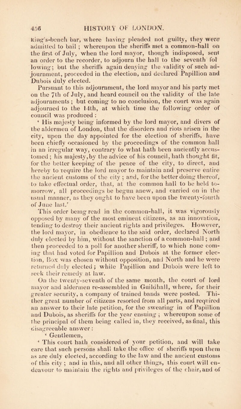 kingY“berich bar, where having' pleaded not g’uiity, they wer0 admiUed to bail ; whereupon the sheriffs met a common-hall oo the first of July, when the lord mayor, thoug-h indisposed, sent an order to the recorder, to adjourn the hall to the seventh fol lowing’; but the sheriffs ag’ain denying- the validity of such ad- journment, proceeded in the election, and declared Papillion and Dubois duly elected. Pursuant to this adjournment, the lord mayor and his party met on the 7th of July, and heard council on the validity of the late adjournments; but coming' to no conclusion, the court was again adjourned to the 14th, at which time the following order of council was produced : ‘ His majesty being informed by the lord mayor, and divers of the aldermen of London, that the disorders and riots arisen in the city, upon the day appointed for the election of sheriffs, have been chiefly occasioned by the proceedings of the common hall in an irregular way, contrary to what hath been anciently accus- tomed; his majesty,by the advice of his council, hath thought fit, for the belter keeping of the peace of the city, to direct, and liereby to require the lord mayor to maintain and preserve entire the ancient customs of the city ; and, for the better doing thereof, to take effectual order, that, at the common hall to be held to- morrow, all proceedings be begun anew, and carried on in the issual manner, as they ought to have been upon the twenty-fourth of J une last.’ This order being read in the common-hall, it was vigorously opposed by many of the most eminent citizens, as an innovation, tending to destroy their ancient rights and privileg'es. However, the lord mayor, in obedience to the said order, declared North duly elected by him, without the sanction of a common-hail; and then proceeded to a poll for another sheriff, to which none com- ing that had voted for Papillion and Dubois at the former elec- tion, Ifox vvas chosen without opposition, and North and he were returned disly elected ; while Papillion and Dubois were left to seek their remedy at law. On the twenty-seventh of the same month, the court of lord mayor and aldermen re-assembled in Guildhall, where, for their greater security, a company of trained bands were posted. Thi- ther great number of citizens resorted from all parts, and required an answer to their late petition, for the swearing' in of Papillion and Dubois, as sheriffs for the year ensuing ; whereupon some of Ihe principal of them being called in, they received, as final, this disagreeable answer; ‘ Gentlemen, ‘ This court hath considered of your petition, and will take care that such persons shall take the office of sheriffs upon them as are duly elected, according to the law and the ancient customs of this city ; and in this, and all other things, this court will en- deavour to mainlain the rights and privileges of the chair,and of
