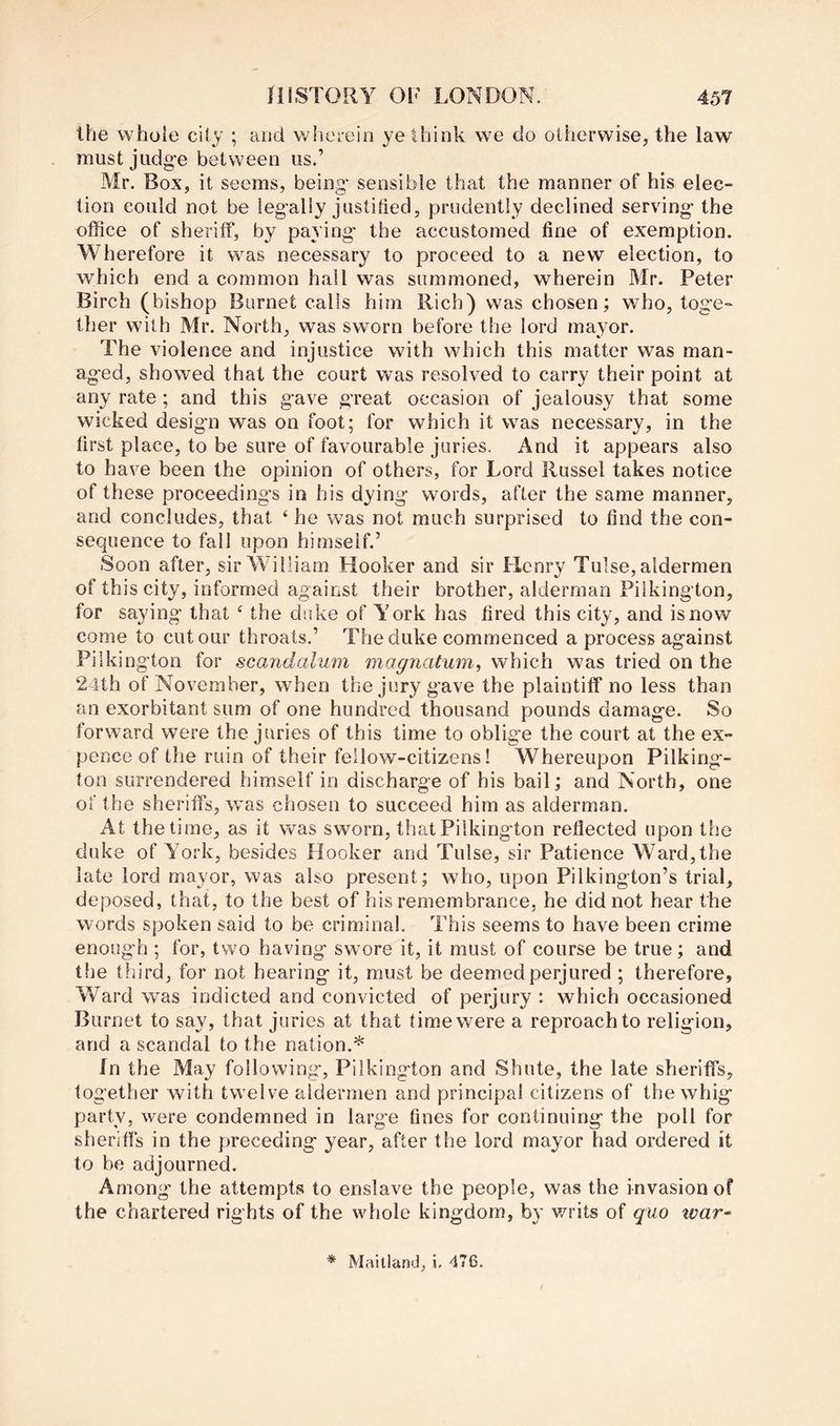 the whole city ; and wherein ye think we do otherwise, the law must judge between us.’ Mr. Box, it seems, being sensible that the manner of his elec- tion could not be legally justified, prudently declined serving the office of sheriff, by paying the accustomed fine of exemption. Wherefore it was necessary to proceed to a new election, to which end a common hall was summoned, wherein Mr. Peter Birch (bishop Burnet calls him Rich) was chosen; who, toge- ther with Mr. North, was sworn before the lord mayor. The violence and injustice with which this matter was man- aged, showed that the court was resolved to carry their point at any rate; and this gave great occasion of jealousy that some wicked design was on foot; for which it was necessary, in the first place, to be sure of favourable juries. And it appears also to have been the opinion of others, for Lord Russel takes notice of these proceedings in his dying words, after the same manner, and concludes, that ‘ he was not much surprised to find the con- sequence to fall upon himself.’ Soon after, sir William Hooker and sir Henry Tulse, aldermen of this city, informed against their brother, alderman Piikington, for saying that ‘ the duke of York has fired this city, and is now come to cut our throats,’ The duke commenced a process against Piikington for scandalum magnatum, which was tried on the 24th of November, when the jury gave the plaintiff no less than an exorbitant sum of one hundred thousand pounds damage. So forward were the juries of this time to oblige the court at the ex- pence of the ruin of their fellow-citizens! Whereupon Piiking- ton surrendered himself in discharge of his bail; and North, one of the sheriffs, was chosen to succeed him as alderman. At the time, as it was sworn, that Piikington reflected upon the duke of York, besides Hooker and Tulse, sir Patience Ward, the late lord mayor, was also present; who, upon Pilkington’s trial, deposed, that, to the best of his remembrance, he did not hear the words spoken said to be criminal. This seems to have been crime enough ; for, two having swore it, it must of course be true; and the third, for not hearing it, must be deemed perjured ; therefore. Ward was indicted and convicted of perjury : which occasioned Burnet to say, that juries at that time were a reproach to religion, and a scandal to the nation.* In the May following, Piikington and Shute, the late sheriffs, together with twelve aldermen and principal citizens of the whig party, were condemned in larg'e fines for continuing the poll for sheriffs in the preceding year, after the lord mayor had ordered it to be adjourned. Among' the attempts to enslave the people, was the invasion of the chartered rights of the whole kingdom, by writs of quo war^ * Maitland, i. 476.
