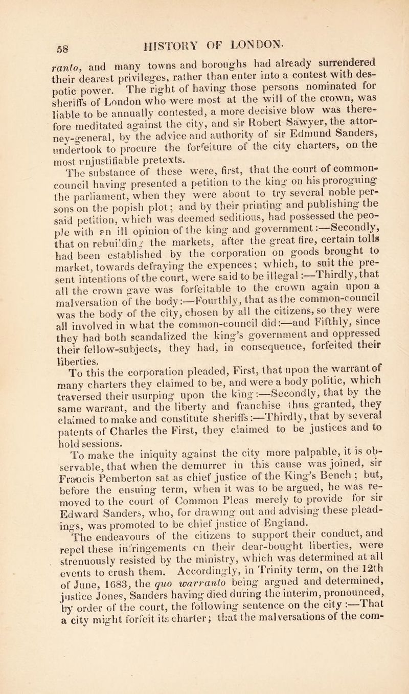 58 ranto, and many towns and borong-hs had already surrendered their dearest privileges, rather than enter into a contest with des- potic power. The right of having those persons nominated for sheriffs of London who were most at the will of the crown, was liable to be annually contested, a more decisive blow was there- fore meditated against the city, and sir Robert Sawyer, the attor- ney-general, by the advice and authority of sir Edmund Sanders, undertook to procure the tor^eiture of the city charters, on the most unjustifiable pretexts. The substance of these were, first, that the court of common- council having presented a petition to the king on his proroguing Ihe parliament, when they were about to try several noble per- sons on the popish plot; and by their printing and publishing the said petition, which was deemed seditious, had possessed the peo- ple with an ill opinion of the king and governmentSecondly, that on rebui'dini- the markets, after the great fire, certain tolls had been established by the corporation on goods brought to market, towards defraying the expences ; which, to siut the pre- sent intentions of the court, were said to be illegal:—Thirdly, that all the crown gave was forfeitable to the crown again upon a malversation of the bodyFourthly, that as Urn common-council was the body of the city, chosen by all the citizens, so they \yere all involved in what the common-council did:—and Fifthly, since they had both scandalized the king’s government and oppressed their fellow-subjects, they had, in consequence, forfeited their liberties. To this the corporation pleaded, First, that upon the warrant many charters they claimed to be, and were a body politic, which traversed their usurping upon the king:—-Secondly, that by the same warrant, and the liberty and franchise thus granted, they claimed to make and constitute sheriffs:—Thirdly, that by several patents of Charles the First, they claimed to be justices and to hold sessions. . . To make the iniquity against the city more palpable, it is ob- servable, that when the demurrer in this cause was joined, sir Fra^icis Pemberton sat as chief justice of the King’s Bench ; but, before the ensuing term, when it was to be argued, he was re- moved to the court of Common Pleas merely to provide for sir Edward Sanders, who, for drawing out and advising these plead- ings, was promoted to be chief justice of England. The endeavours of the citizens to support their conduct, and repel these infringements cn their dear-bought liberties, were strenuously resisted by the ministry, which was determined at all events to crush them. Accordingly, in Trinity term, on the 12th of June, 1683, the giro warranto being argued and determined, justice Jones, Sanders having died during the interim, pronounced, by order of the court, the following sentence on the city :—That a city might forfeit its charter; that the malversations of the com-