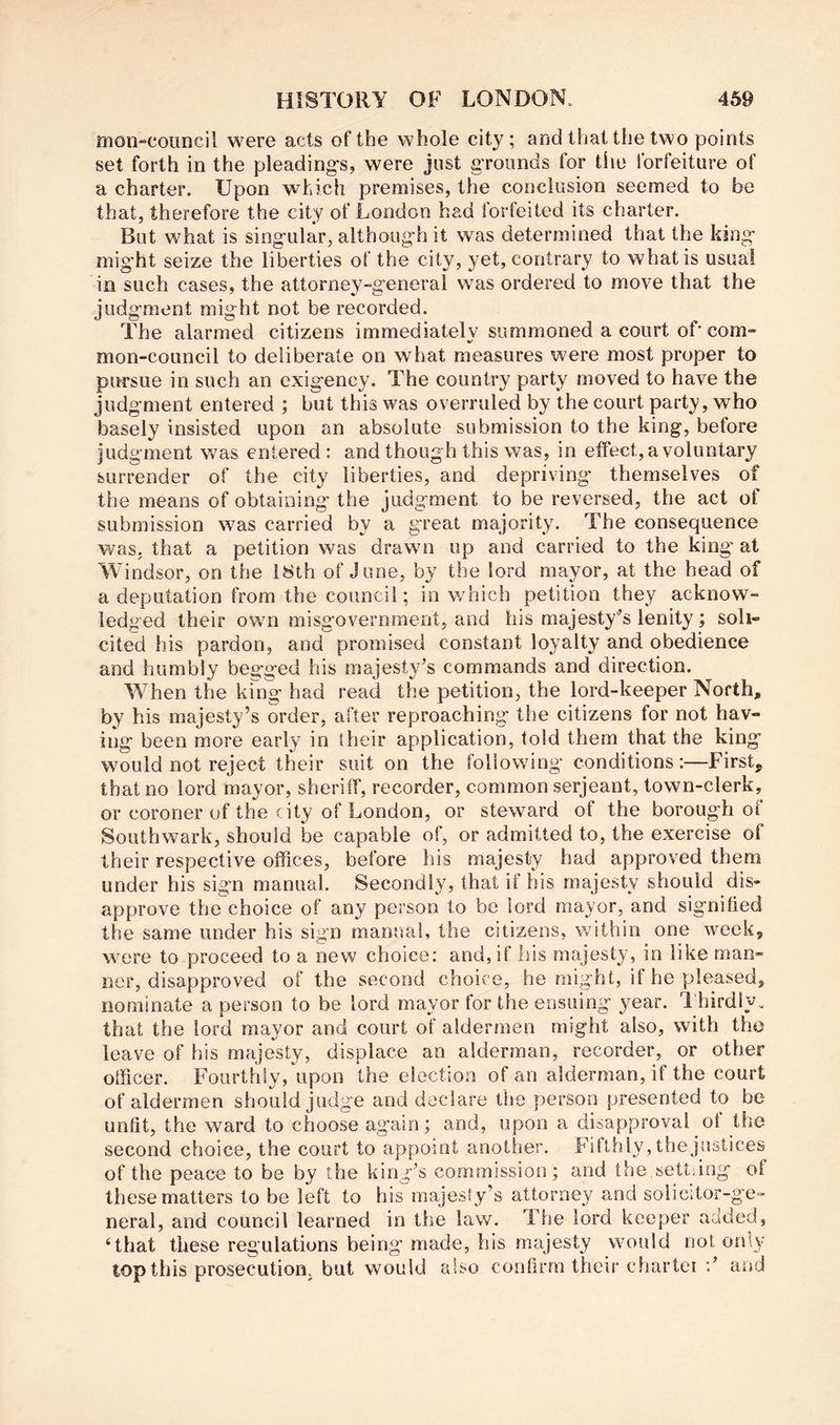moii“Council were acts of the whole city ; and that the two points set forth in the pleading's, were just grounds for the forfeiture of a charter. Upon which premises, the conclusion seemed to be that, therefore the city of London had forfeited its charter. But what is sing-ular, althoug-h it was determined that the king- mig'ht seize the liberties of the city, yet, contrary to what is usual in such cases, the attorney-g'eneral was ordered to move that the judgment might not be recorded. The alarmed citizens immediately summoned a court of' com- mon-council to deliberate on what measures were most proper to pursue in such an exigency. The country party moved to have the judgment entered ; but this was overruled by the court party, who basely insisted upon an absolute submission to the king, before judgment was entered: and though this was, in effect, a voluntary surrender of the city liberties, and depriving themselves of the means of obtaining the judgment to be reversed, the act of submission was carried by a great majority. The consequence was. that a petition was drawn up and carried to the king at Windsor, on the 18th of June, by the lord mayor, at the head of a deputation from the council; in which petition they acknow- ledged their own misgovernment, and his majesty'’s lenity; soli- cited his pardon, and promised constant loyalty and obedience and humbly begged his majesty’s commands and direction. When the king had read the petition, the lord-keeper North, by his majesty’s order, after reproaching the citizens for not hav- ing been more early in their application, told them that the king wmuld not reject their suit on the following conditions:—First, that no lord mayor, sheriff, recorder, common serjeant, town-clerk, or coroner of the city of London, or steward of the borough of Southwark, should be capable of, or admitted to, the exercise of their respective offices, before his majesty had approved them under his sign manual. Secondly, that if his majesty should dis- approve the choice of any person to be lord mayor, and signified the same under his sign manual, the citizens, within one week, were to proceed to a new choice: and, if his majesty, in like man- ner, disapproved of the second choice, he might, if he pleased, nominate a person to be lord mayor for the ensuing year. 1 hirdly. that the lord mayor and court of aldermen might also, with the leave of his majesty, displace an alderman, recorder, or other officer. Fourthly, upon the election of an alderman, if the court of aldermen should judge and declare the person presented to be unfit, the ward to choose again; and, upon a disapproval ot the second choice, the court to appoint another. Fifthly, the justices of the peace to be by the king’s commission ; and the settling of these matters to be left to his majesty’s attorney and solicitor-ge- neral, and council learned in the law. The lord keeper added, ‘that these regulations being made, his majesty would not on'y top this prosecution, but would also confirm their chartei and