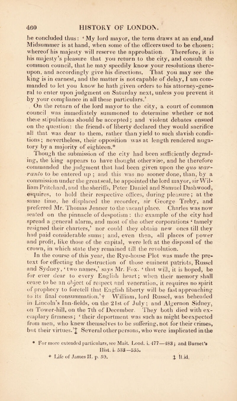 he concluded thus: ‘ My lord mayor, the term draws at an end, and Midsummer is at hand, when some of the officers used to be chosen; whereof his majesty will reserve the approbation. Therefore, it is his majesty’s pleasure that you return to the city, and consult the common council, that he may speedily know your resolutions there- upon, and accordingly give his directions. That you may see the king is in earnest, and the matter is not capable of delay, I am com- manded to let you know he hath given orders to his attorney-gene- ral to enter upon judgment on Saturday next, unless you prevent it by your compliance in all these particulars.’ . On the return of the lord mayor to the city, a court of common council was immediately summoned to determine whether or not these stipulations should be accepted ; and violent debates ensued on the question: the friends of liberty declared they would sacrifice all that was dear to them, rather than yield to such slavish condi- tions; nevertheless, their opposition was at length rendered nuga- tory by a majority of eigliteen.* Though the submission of the city had been sufficiently degrad- ing, the king appears to have thought otherwise, and he therefore commanded the judgment that had been given upon the quo war- ranto to be entered up ; and this was no sooner done, than, by a commission under the great seal, he appointed the lord mayor, sir Wil- liam Pritcliard, and the sheriffs, Peter Daniel and Samuel Dashwood, esquires, to hold their respective offices, during pleasure; at the same time, he displaced the recorder, sir George Treby, and preferred Mr. Thomas Jenner to the vacant place. Charles was now seated on the pinnacle of despotism : the example of the city had spread a general alarm, and most of the other corporations ‘ tamely resigned their charters,’ nor could they obtain new ones till they had paid considerable sums; and, even then, all places of power and profit, like those of the capital, were left at the disposal of the crown, in which state they remained till the revolution. In the course of this year, the Rye-house Plot was made the pre- text for effecting the destruction of those eminent patrffits, Tlussel and Sydney, ‘two names,’ says Mr. Fox. ‘ that will, it is hoped, be for ever dear to every English heart; when their memory shall cease to be an object of respect and veneration, it requires no spirit ol prophecy to foretell that English liberty will be fast approaching to Its final consummation.’t William, lord Russel, was beheaded in Lincoln’s Inn-fields, on the 21st of July; and Algernon Sidney, on Tower-hill, on the 7th of December. They both died with ex- emplary firmness; ‘ their deportment was such as might beexpected from men, who knew themselves to be suffering, not for their crimes, but their virtues.’! Several other persons, who were implicated in the * For more extended particulars, see Malt. Lond. i. 477—483; and Burnet’s Hist. ii 533—535* Ijife of James IL p. 5U. % U.id,