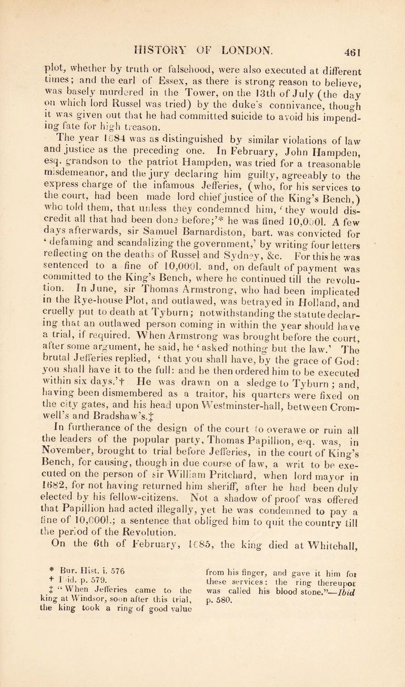 plot, whether by truth or falsehood, were also executed at different times; and the ear! of Essex, as there is strong reason to believe, was basely murdered in the Tower, on tiie 13th of July (the day on which lord Russel was tried) by the duke’s connivance, though it was given out that he had committed suicide to avoid his impend- ing fate for high treason. The year IG84 was as distinguished by similar violations of law and justice as the preceding one. In February, John Hampden, esq. grandson to the patriot Hampden, was tried for a treasonable misdemeanor, and the jury declaring him guilty, agreeably to the express charge of the infamous Jefferies, (who, for his services to the court, had been made lord chief justice of the King’s Bench,) who told them, that unless thej condemned him, Hhey would dis- credit all that had been done before;’* he was fined 10,0001. A few days afterwards, sir Samuel Barnardiston, bart. was convicted for ‘ defaming and scandalizing the government,’ by writing four letters reflecting on the deaths of Russel and Sydnyy, &c. For this he was sentenced to a fine of 10,0001. and, on default of pavment was committed to the King’s Bench, where he continued till the revolu- tion. In June, sir Thomas Armstrong, who had been implicated in the Rye-house Plot, and outlawed, was betrayed in Flolland, and cruelly put to death at Tyburn; notwithstanding the statute declar- ing that an outlawed person coming in within the year should have a trial, if required. When Armstrong was brought before the court, after some argument, he said, he ‘ asked nothing but the law.’ The brutal Jefieries replied, ' that you shall have, by the grace of God: you shall have it to the full: and he then ordered him to be executed within six days.’t He was drawn on a sledge to Tyburn ; and, having been dismembered as a traitor, his quarters were fixed on the city gates, and his head upon Westminster-hall, between Crom- well’s and Bradshaw’s.J In furtherance of the design of the court to overawe or ruin all the leaders of the popular party, Thomas Papillion, e-q. was, in November, brought to trial before Jefferies, in the court of King’s Bench, for causing, though in due course of law, a writ to be exe- cuted on the person of sir AVilham Pritchard, when lord mayor in 1682, for not having returned him sheriff, after he had been duly elected by his fellow-citizens. Not a shadow of proof was offered that Papillion had acted illegally, yet he was condemned to pay a line of 10,0001.; a sentence that obliged him to quit the country till the peivod of the Revolution. On the 6th of February, [C85, the king died at Whitehall, * Bur. Hist. i. 576 t I lid. p. 579. J “ When Jefferies came to the king at Windsor, soon after this trial, the king took a ring of good value from his finger, and gave it him fot these services: the ring thereupor was called his blood stone.”—Ibid p. 580.
