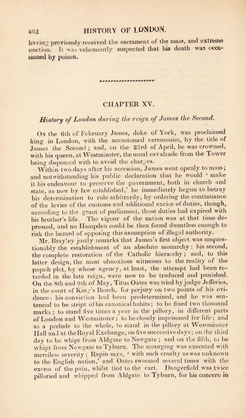 havin^^ previously received the sacrament of the mass, and extreme unction. It was vehement!}^ suspected that his death was ('cca- sioiied by poison. CHAPTER XV. History of London during the reign of James the Second. \ On the 6th of February James, duke of Aork, was proclaimed king in London, with the accustomed ceremonies, by the title of JanTes the Second ; and, on the 23rd of April, he was crowned, with his queen, at Westminster, the usual cavalcade from the Tower being dispensed with to avoid the charges. Within two days after his accession, James went openly to mass; and notwithstanding his public declaration that he would ‘ make it his endeavour to preserve the government, both in church and state, as now by law established,’ he immediately begun to betray his determination to rule arbitrarily, by ordering the continuance of the levies of the customs and additional excite of duties, though, according to the grant of parliament, those duties had expired with his brother's life. '^Ihe vigour of the nation was at that time de™ pressed, and no Hampden could be then found dauntless enough to risk the hazard of opposing this assumption of illegal authority. Mr. Brayley justly remarks that James’s first object was unques- tionably the establishment of an absolute monarchy : his second, the complete restoration of the Catholic hierarchy; and, to this latter design, the most obnoxious witnesses to the reality of the popish plot, by whose agency, at least, the attempt had been re- tarded in the late reign, were now to be traduced and punished. On the 8th and 9th of May, Titus Oates was tried by judge Jefferies, in the court of Kind’s Bench, for perjury on two points of his evi- dence; his conviction had been predetermined, and he was sen- tenced to be stript of his canonical habits; to be fined two thousand marks; to stand five times a year in the pillory, in different parts of London and Westminster; to beclosely imprisoned for life; and as a prelude to the whole, to stand in the pillory at Westminster Hall and at theRoyal Exchange, on five successivedays; on the third day to be whip! from Aldgate to Newgate ; and on the fifth, to be whipt from Newgate to Tyburn. The scourging was executed with merciless severity; Rapin says, ‘ with such cruelty as was unknown to the English nation,’ and Oates swooned several times with the excess of the pain, whilst tied to the cart. Dangerfield was twice pilloried and whipped from Aldgate to Tyburn, for his concern in
