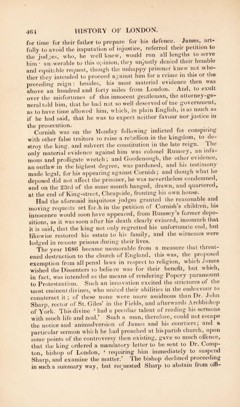 for time for their father to prepare for his defence. James, art» fully to avoid the imputation of injustice, referred their petition to the judges, who, he well knew, would run all lengths to serve him' an werable to this opinion, they unjustly denied their humble and equitable request, though the unhappy prisoner knew not whe- ther they intended to proceed against him for a crime in this or the preceding reign ; besides, his most material evidence then vas above an hundred and forty miles from London. And, to exult over the misfortunes of this innocent gentleman, the attorney-ge- neral told him, that he had not so well deserved of trie government, as to have time allowed him, which, in plain English, is as much as if he had said, that he was to expect neither favour nor justice in the prosecution. , . Cornish was on the xVlonday following indicted foi conspiring with other false traitors to raise a rebellion in the kingdom, to de- stroy the king, and subvert the constitution in the late reign. The only material evidence against him was colonel Rumsey, an infa- mous and profligate wretch; and Goodenough, the other evidence, an outlaw in the highest degree, was pardoned, and his testimony made legal, for his appearing against Cornish; and though what he deposed'did not affect the prisoner, he was nevertheless condemned, and on the 23rd of the same month hanged, drawn, and quartered, at the end of King-street, Cheapside, fronting his own house. Had the aforesaid iniquitous judges granted the reasonable and moving requests set foiah in the petition of Cornish s childicn, his innocence would soon have appeared, from Rumsey s foimer depo- sitions, as it was soon after his death clearly evinced, insomuch that it is said, that the king not only regretted his unforturiale end, but likewise restored his estate to his family, and the witnesses were lodged in remote prisons during their lives. The year 1686 became memorable from a measure that threat- ened destruction to the church of England, this was, the proposed exemption from all penal laws in respect to religion, which James wished the Dissenters to believe was for their benefit, but which, in fact, was intended as the means of rendering Popery paramount to Protestantism. Such an innovation excited the strictures of the most eminent divines, who united their abilities in the endeavour to counteract it; of these none were more assiduous than Dr. John Sharp, rector of St. Giles’ in the Fields, and afterwards Archbishop of York. This divine ‘ had a peculiar talent of reading his sermons with much life and zeal.’ Such a man, theretore, could not escape the notice and animadversion of James and his courtiers; and a particular sermon which he had preached at his parish church, upon some points of the controversy then existing, gave so much offence, that the king ordered a mandatory letter to be sent to Dr. Comp- ton, bishop of London, ‘ requiring him immediately to suspend Sharp, and examine the matter.’ The bishop declined proceeding in such a summary way, but recmested Sharp to abstain from offi-