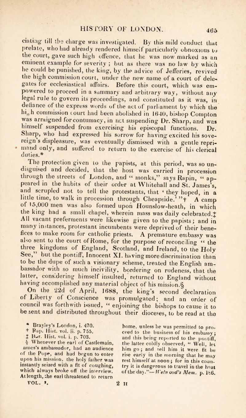 m ciati.'ig' till tbe charge was investigated. By this mild conduct that prelate, who had already rendered himself particularly obnoxious to the court, gave such high offence, that he was now marked as an eminent example for severity ; but as there was no law by which he could be punished, the king, by the advice of JelTeries, revived tne high commission court, under the new name of a court of dele- gates tor ecclesiastical affairs. Before this court, which was em- powered to proceed in a summary and arbitrary way, without any legal rule to govern its proceedings, and constituted as it was, in defiance of the express words of the act of parliament by which the hLh commission court had been abolished in 1640, bishop Compton was arraigned for contumacy, in net suspending Dr. Sharp, and w^as himself suspended from exercising his episcopal functions. Dr. Sharp, who had expressed his sorrow for having excited his sove- reign s displeasure, was eventually dismissed with a gentle repri- mand only, and suffered to return to the exercise of his clerical duties.* The protection given to the papists, at this period, was so un- disguised and decided, that the host was carried in procession through the streets of London, and “ monks,” says Rapin, “ ap- peared in the habits of their order at Wliitehall and St. James’s, and scrupled not to tell the protestants, that ‘ they hoped, in a little time, to walk in procession through Cheapside.’ ”t A camp of 15,000 men was also formed upon Hounslow-heath, in which the king had a small chapel, wherein mass was daily celebrated.J All vacant preferments were likewise given to the papists; and in many instances, protestant incumbents were deprived of their bene- fices to make room for catholic priests. A premature embassy was also sent to the court of Rome, for the purpose of reconciling “ the ihree^ kingdoms of England, Scotland, and Ireland, to the Holy See, but the pontiff. Innocent XI. having more discrimination than to be the dupe of such a visionary scheme, treated the English am- bassador with so much incivility, bordering on rudeness, that the latter, considering himself insulted,’returned to England without having accomplished any material object of his mission.*^ On the 22d of April, 1688, the king’s second declaration of Liberty of Conscience was promulgated; and an order of council was forthwith issued, ‘‘ enjoining the bishops to cause it to be sent and distributed throughout their dioceses, to be read at tho * Brayley’s London, i. 470. t Pap. Hist. vol. ii. p, 755. J Bwr. Hist. vol. i. p. 703. ■§ Whenever the earl of Casflemain, ames's ambassador, had an audience ot the Pope, and had begun to enter upon his mission, the holy father was instantly seized with a fit of coughing, which always broke off the interview. At length, the earl threatened to return VOL. f. home, unless he was permitted to pro- ceed to the business of his embassy; and this being reported to the pontiff, the latter coldly observed, “ Well, lei him go ; and tell him it were fit he rise early in the morning tliat he ma^- rest himself at noon; for in this coun- try it is dangerous to travel in the heat of the da).”—Welv ood's Mem. p. 186. 2 H