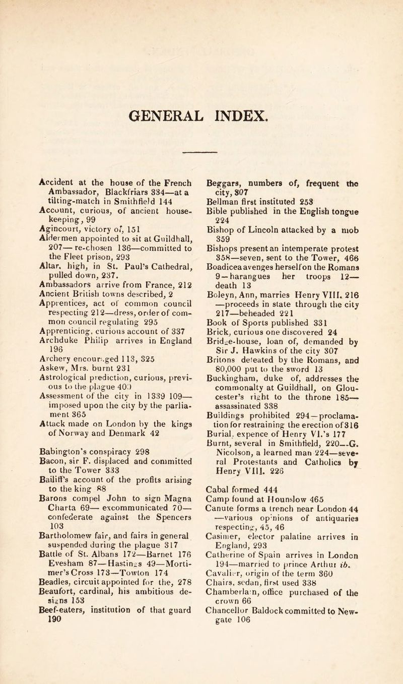 GENERAL INDEX Accident at the house of the French Ambassador, Blackfriars 334—at a tilting-match in Smiihfield 144 Account, curious, of ancient house- keeping, 99 Agincourt, victory of, 151 Aldermen appointed to sit at Guildhall, 207—re-cliosen 136—committed to the Fleet prison, 293 Altar, high, in St. Paul’s Cathedral, pulled down, 237. Ambassadors arrive from France, 212 Ancient British towns described, 2 Apprentices, act of common council respecting 212—dress, order of com- mon council regulating 295 Apprenticing, curious account of 337 Archduke Philip arrives in England 196 Archery encouraged 113, 325 Askew, Mrs. burnt 231 Astrological piediction, curious, previ- ous to ihe plague 400 Assessment of the city in 1339 109— imposed upon the city by the parlia- ment 365 Attack made on London by the kings of Norway and Denmark 42 Babington’s conspiracy 298 Bacon, sir F. displaced and committed to the Tower 333 Bailitt’s account of the profits arising to the king 88 Barons compel John to sign Magna Charta 69— excommunicated 70— confederate against the Spencers 103 Bartholomew fair, and fairs in general suspended during the plague 317 Battle of St. Albans 172—Barnet 176 Evesham 87—Hastiniis 49—Morti- mer’s Cross 173—Towton 174 Beadles, circuit appointed for the, 278 Beaufort, cardinal, his ambitious de- signs 153 Beef-eaters, institution of that guard 190 Beggars, numbers of, frequent the city, 807 Bellman first instituted 253 Bible published in the English tongue 224 Bishop of Lincoln attacked by a mob 359 Bishops present an intemperate protest 358—seven, sent to the Tower, 466 Boadicea avenges herself on the Romans 9 —harangues her troops 12— death 13 Boleyn, Ann, marries Henry VIII. 216 —proceeds in state through the city 217—beheaded 221 Book of Sports published 331 Brick, curious one discovered 24 Bridiie-house, loan of, demanded by Sir J. Hawkins of the city 807 Britons defeated by the Romans, and 80,000 put to the sword 13 Buckingham, duke of, addresses the commonalty at Guildhall, on Glou- cester’s right to the throne 185— assassinated 338 Buildings prohibited 294 —proclama- tion for restraining the erection of 316 Burial, expence of Henry VI.’s 177 Burnt, several in Smithfield, 220 G. Nicolson, a learned man 224—seve- ral Protestants and Catholics by Henry VIH. 226 Cabal formed 444 Camp found at Hounslow 465 Canute forms a trench near London 44 •—various opinions of antiquaries respecting, 45, 46 Casinier, elector palatine arrives in England, 293 Catherine of Spain arrives in London 194—married to prince Arthur ib. Cavalier, origin of the term 360 Chairs, sedan, fir.st used 338 Chamberla n, office purchased of the crown 66 Chancellor Baldock committed to New- gate 106