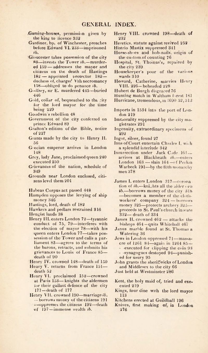 .Gamingr-houses, permission given by the king to licence 332 Gardiner, bp. of Winchester, preaches before Edward VI. 233—imprisoned ih. Gloucester takes possession of the city —invests the Tower ih.—murder- ed 159 — addresses the mayor and citizens on the death of Hastings 182 — appointed protector 182— ducliess of, charged V.th necromancy 158—obliged to do penance ib. Godfrey, sir E. murdered 445—buried 446 Gold, collar of, bequeathed to the >nity for the lord mayor for the time being 229 Goodwin s rebellion 48 Government of the city conferred on prince Edward 89 Grafton’s edition of the Bible, notice of 227 Giants made by the city to Henry II. 56 Giecian emperor arrives in London 148 Grey, lady Jane, proclaimed queen 240 executed 250 Grievances of the nation, schedule of 349 Grounds near London enclosed, citi- zens level them 201 Habeas Corpus act passed 448 Hampden opposes the levying of ship money 346 Hastings, lord, death of 182 Hawkers and pedlars restrained 816 Hengist lands 38 Henry 111.enters London 72—tyrannic conduct of 75, 79—interferes with the election of mayor 78—with his queen enters London 77—takes pos- session of the Tower and calls a par- liament 83—agre.'^s to the terms of the barons, retracts, and submits his grievances to Louis of France 85— death of 90 Henry IV. crowned 148—death of 150 Henry V. returns from France 151— death 52 Henry VI. proclaimed 152—crowned at Paris 153— knights the aldermen lor (heir gallant defence of the city 177—death of 177 Henry VI1. crowned 190—marriage/5. — borrow,y money of the citizens 191 ■■—oppresses the citizens 192—death of 197^^—immense wealth ib. Henry VIII. crowned 198—death of 232 Heretics, statute against revived 252 Histrio Mastix su[)pressed 341 Horse-shoes and hob-nails, origin of the custom of counting 76 Hospital, 8t. J'homas's, repaired by the city 239 Housekeeper's poor of the various wards 3 10 Ho ward, Catherine, marries Ibuiry Vlll. 226—beheaded 228 Hubert de Burgh disgraced 76 Hunting match in Walthani forest 181 H urricane, tremendous, in 1090 .52, 3 13 Imports in 1534 into the port of Lon- don 219 Im r.iorality suppressed by the city ma- gistrates 291 Ingenuity, extraordinary specimens of 292 Ingot, silver, found 27 InnsofCourt entertain Chailes I. wi.h a splendid interlude 342 Insurrection under Jack Cade 16! — arrives at Blackheath ib.—enters l.ondon 163—slain 164—of Peikm Warbeck 191—by the tilth monarchy men 378 James I. enters London .317—corona tion of ib.—knights all the alder < en ib.—borrows money of the city 318 —becomes a member of the cloth- workers’ company 324 — borrows money 325—protects archery 325— proceeds to St. Paul’s church instate 332—death of 334 James II. crowned 462 — attacks the bishops 464—quits Whitehall 967 Janus marble found at St. Tliumas a Watering 36 Jews in London oppressed 7l—massa- cre of 1261 84—again in 1264 85— ■ executed for clipping the coin 93 - -synagogues destoyed 94—punish- ed for usury 95 John grants the sheriffwicks of London and Middlesex to the city 66 Just held at Westminster 286 Kent, the holy maid of, tried and exe- cuted 219 Kings, four dine wtih the lord mayor 113 Kitchens erected at Guildhall 196 Knives, first making of, in London 276