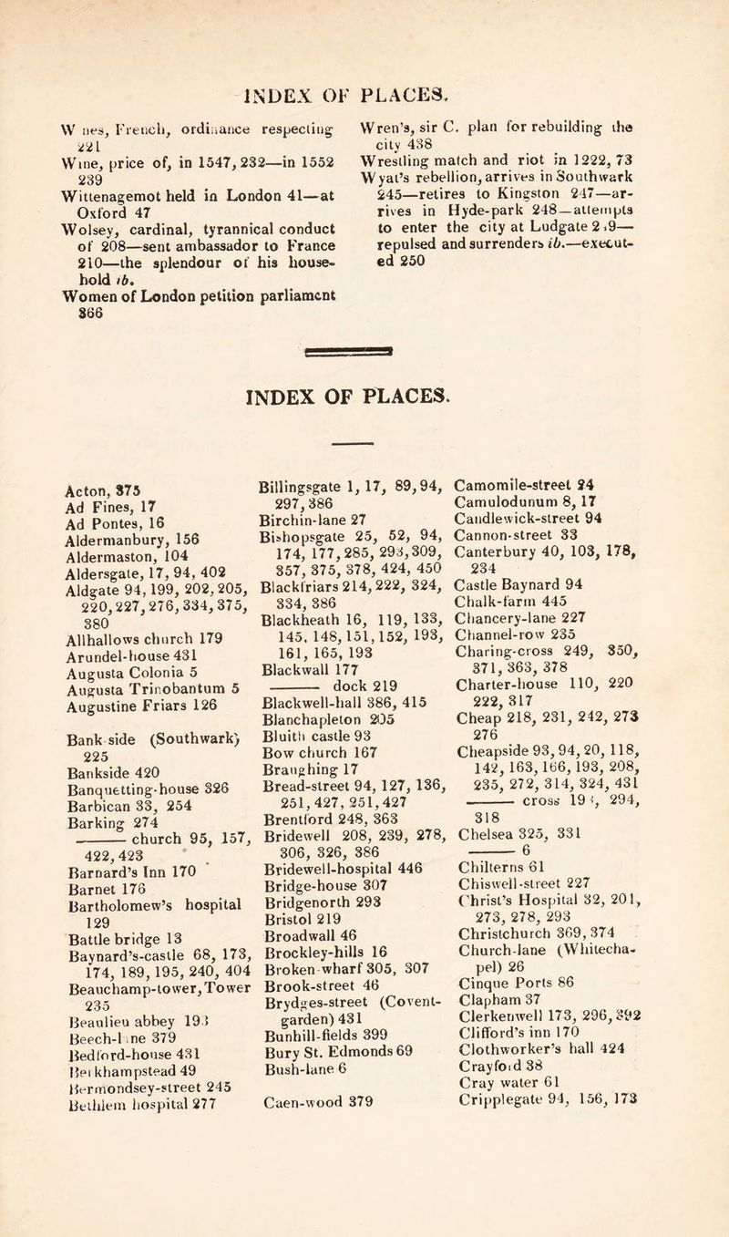 w !ies, Freiicli, ordiiiance respecting 221 Wine, price of, in 1547,232—in 1552 239 Wittenagemot held in London 41—at Oxford 47 Wolsey, cardinal, tyrannical conduct of 208—sent ambassador to France 210—the splendour of his house- hold lb. Women of London petition parliament 366 Wren’s, sir C. plan for rebuilding iha city 488 Wrestling match and riot in 1222, 73 Wyai’s rebellion, arrives in Southwark 245—retires to Kingston 247—ar- rives in Hyde-park 248—attempts to enter the city at Ludgate 219— repulsed and surrenders ib.—execut- ed 250 INDEX OF PLACES. Acton, 375 Ad Fines, 17 Ad Pontes, 16 Aldermanbury, 156 Aldermaston, 104 Aldersgate, 17, 94, 402 Aldgate 94,199, 202, 205, 220,227,276,334, 375, 380 Allhallows church 179 Arundel-house 431 Augusta Colonia 5 Augusta Trinobantum 5 Augustine Friars 126 Bank side (Southwark) 225 Bankside 420 Banquetting-house 326 Barbican 33, 254 Barking 274 church 95, 157, 422,423 Barnard’s Inn 170 Barnet 178 Bartholomew’s hospital 129 Battle bridge 13 Baynard’s-castle 68, 173, 174, 189,195, 240, 404 Beauchamp-tower, Tower 235 Beaulieu abbey 193 Beech-l ine 379 Bed l ord-house 431 Bei khampstead 49 Bermondsey-street 245 Bethiem hospital 277 Billingsgate 1, 17, 89,94, 297,386 Birchin-lane 27 Bishopsgate 25, 52, 94, 174, 177,285, 293,309, 357, 375, 378, 424, 450 Blackfriars 214,222, 324, 334, 386 Blackheath 16, 119, 133, 145. 148, 151,152, 193, 161, 165, 193 Blackwall 177 dock 219 Blackwell-hall 386, 415 Blanchaplelon 205 Bluith castle 93 Bow church 167 Braughing 17 Bread-street 94, 127, 186, 251,427, 251,427 Brentford 248, 363 Bridewell 208, 239, 278, 306, 326, 386 Bridewell-hospital 446 Bridge-house 307 Bridgenorth 293 Bristol 219 Broadwall 46 Brockley-hills 16 Broken wharf 305, 307 Brook-street 46 Brydges-street (Covent- garden) 431 Bunhill-fields 399 Bury St. Edmonds 69 Bush-lane 6 Caen-wood 379 Camomile-street 24 Camulodunum 8, 17 Caiidlewick-sireet 94 Cannon-street 33 Canterbury 40, 103, 178, 234 Castle Baynard 94 Chalk-farm 445 Chancery-lane 227 Channel-row 235 Charing-cross 249, 350, 371, 363, 378 Charter-house 110, 220 222 317 Cheap 218, 231, 242, 273 276 Cheapside 93,94, 20, 118, 142,163,186, 193, 208, 235, 272, 314, 324, 431 crosij 19 294, 318 Chelsea 325, 331 6 Chilterns 61 Chisweil-street 227 Christ’s Hospital 32, 201, 273, 278, 293 Christchurch 369, 374 Church-lane (Whitecha- pel) 26 Cinque Ports 86 Clapham 37 Clerkenwell 173, 296,392 Clifford’s inn 170 Clothworker’s hall 424 Crayfoid 38 Cray water 61 Cripplegate 94, 156, 173