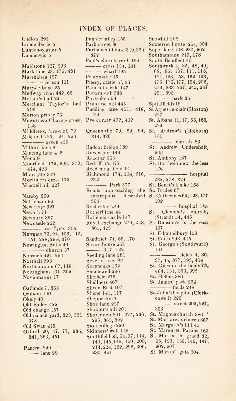 I.ndlow 293 Lundenberig 5 Lunden-ceaster 5 Lundenwic 5 Maidstone 127, 293 Mark lane 23, 176, 431 Marshalsea 197 prison 121 Mary-le bone 25 Medway river 442, 66 Mercer’s hall 22 1 Merchant Taylor’s hall 296 Merton priory 76 Mews (near Charing cross') 138 Middlesex, forest of, 72 Mile end 225, 124, 224 green 425 Milford 1 ane 6 Mincing lane 4 2 Mona 8 Moorfields 179, 296, 370, 414, 423 Moor^iate 309 Mortimers cross 173 Muswell hill 227 Naseby 369 Nettleham 93 New river 327 Newark 71 Newbury 367 Newcastle 222 on Tyne, 305 Newgate 73, 9'i, 106, 115, 151, 228,298, 370 Newington Butts 44 church 37 Nonsuch 424, 294 Northall 293 Northampton 67,118 Nottingham 101, 362 Noviomagus 17 Oatlands 7, 363 Odiham 140 Okely 40 Old Bailey 422 Old change 157 Old palace yard, 323, 331 373 Old Swan 418 Oxford 20, 47, 77, 335, 341, 363, 451 Pancras 296 lane 29 Pannier alley 156 Park street 36 Parliament house 319,32 i 372 Paul’s church-yard 194 cross 134, 241 wharf 195 Pentonville 15 Plessy, castle of, 56 Pumfret castle 147 Portsmouth 338 Portsoken 94 Primrose hill 445 Pudding lane 401, 418, 429 Pye cor.i^r 402, 422 Queenhithe 79, 89, 94, 314,386 Radcot bridge 139 Bavenspur 146 Reading 363 Redriff'45. 177 Reed moat field 14 Richmond 174, 204, 316, 325 Park 377 Roads appioaching the metropolis described 364 Rochester 244 Rotherhithe 44 Rothland castle 147 Royal exchange 276, 348, 365, 423 Sandwich 71, 89, 170 Savoy house 253 117, 122 Seeding lane 281 Severn, river 93 Sevenoaks 162 Shaclewell 296 Sheffield 276 Shellness 467 Sheen East 197 Shene 141, 117 Shepperton 7 Shoe lane 227 Shooter's hill 201 Shoreditch 201, 227, 236, 296, 363, 392 Sion college 220 Skinners’ well 149 Smithfield 59, 64,97, 114, 140, 145,149, 150, 200 214,224,252, 296, 306 330 431 Snovvhill 292 Somerset house 254, 304 Soper lane 108,23.5, 262 Southampton 219, 178 South Bemtieet 40 Southwark 4, 35, 48, 49, 68, 85, 107, 111,115, 121, 126, 153, 162. 163, 175, 176, 177, 194, 202, 219, 233, 237, 245, 247 291, 393 park 35 Spitalfields 19 St Agnes-le-clair (Hoxton) 227 St. Albans 11, 17, 55,166, 229 St. Andrew’s (Holborn) 160 church 23 St. Andrew UndershafC 206 St. Anthony 167 St. Bartholomew the less 1C6 — hospital 232, 278, 324 St, Benet’s Finke 166 St. Brides 67 St. Catherines 63,123,177 202 hospital 135 St. Clement’s church, (Strand) 54, 445 St. Dunstan’s in the east 167 St. Edmundbury 159 St. Faith 293, 415 St. George’s (Southwark) 141 fields 4, 36, 37, 4.5, 377, 193, 414 St. (7iles in the fields 73, 464, 151, 363, 392 St. Helens 386 St. James’ park 224 fields 248 St. John’s hospital (Clerk- enwell) 226 street 202,227, 363 St. Magnus church 386 * St. Maraaret’schurch 367 St. Margaret’s hill 45 St. Margaret Pattins 163 St. Martins le grand 32, 95, 123. 156, 149, 167, 202, 207 St. Martin’s gate 204