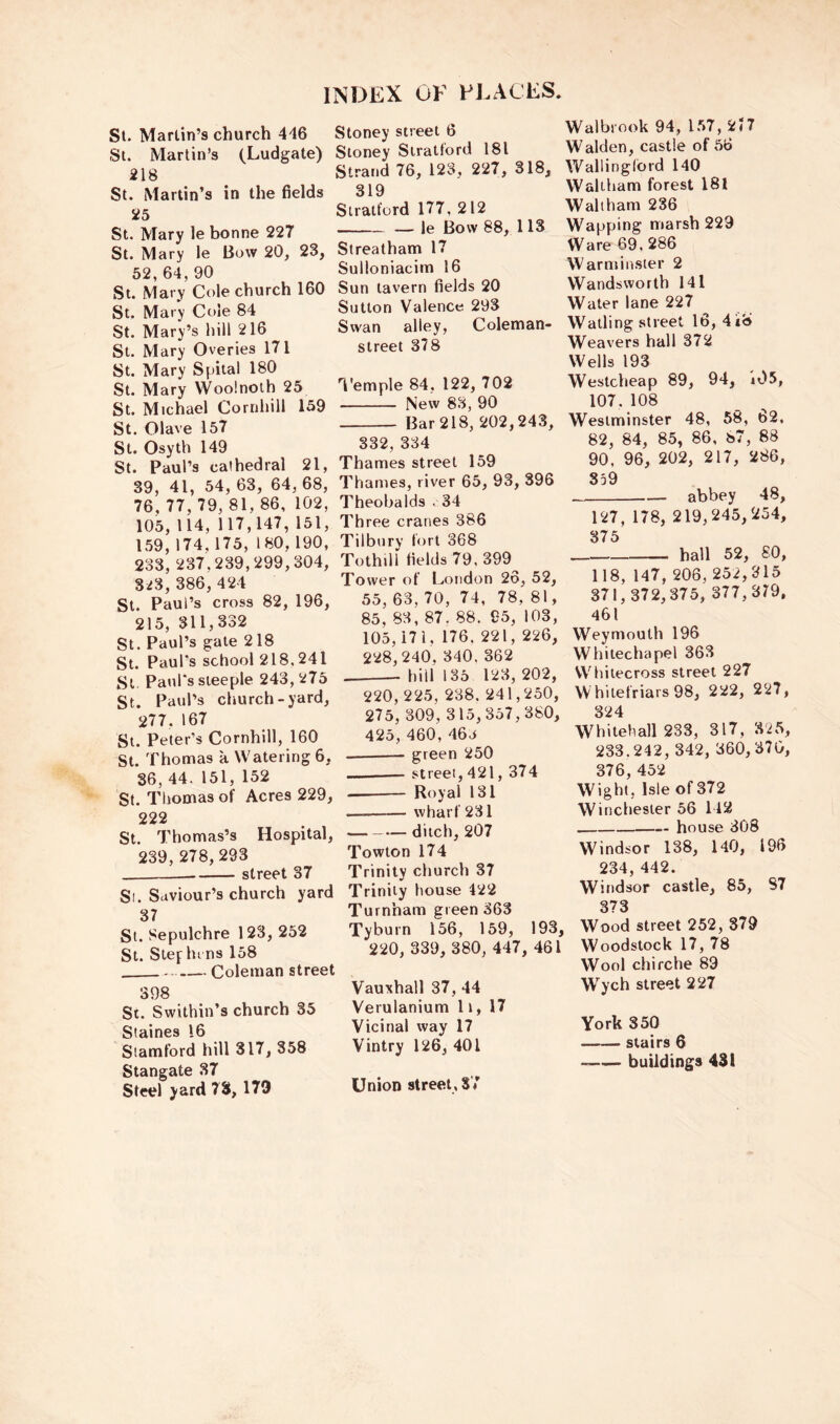 St. Marlin’s church 416 Stoney street 6 St. Martin’s (Ludgate) Stoney Stratford 181 218 Strand 76, 123, 227, 318, St. Martin’s in the fields 25 St. Mary le bonne 227 St. Mary le Bow 20, 23, 52, 64, 90 St. Mary Cole church 160 St. Mary Cole 84 St. Mary’s hill 216 St. Mary Overies 171 St. Mary Spital 180 St. Mary Woolnoih 25 St. Michael Cornhill 159 St. Olave 157 St. Osyth 149 St. Paul’s cathedral 21, 39, 41, 54, 63, 64, 68, 76, 77, 79, 81, 86, 102, 105, 114, 117,147, 151, 159,174,175,180,190, 233, 237,239,299,304, 8i3, 386, 424 St. Paul’s cross 82, 196, 215, 311,332 St. Paul’s gate 218 St. Paul's school 218.241 St. Paul's steeple 243,275 St. Paul’s church-yard, 277, 167 St. Peter’s Cornhill, 160 St. Thomas a Watering 6, 86, 44. 151, 152 St. TIvomas of Acres 229, 222 St. Thomas’s Hospital, 239,278,293 street 37 Si. Saviour’s church yard 37 St. Sepulchre 123, 252 St. Stef bi ns 158 Coleman street 398 St. Swithin’s church 35 Staines 16 Stamford hill 317, 358 Stangate 87 Steel yard 78,179 319 Stratford 177, 212 — le Bow 88, 113 Streatham 17 Sulloniacim 16 Sun tavern fields 20 Sutton Valence 293 Swan alley, Coleman- street 378 1'emple 84, 122, 702 New 83, 90 Bar 218, 202,243, 332, 334 Thames street 159 Thames, river 65, 93, 396 Theobalds .34 Three cranes 386 Tilbury fort 368 Tothill fields 79, 399 Tower of London 26, 52, 55, 63, 70, 74, 78, 81, 85, 83, 87. 88. 95, 103, 105,171. 176. 221, 226, 228,240, 340.362 — hill 135 123,202, 220, 225, 238. 241,250, 275, 309, 315,357,380, 425, 460, 46a green 250 ... street, 421, 374 Royal 131 wharf 281 ditch, 207 Towton 174 Trinity church 37 Trinity house 422 Turnham green 363 Tyburn 156, 159, 193, 220, 339, 380, 447, 461 Vauxhall 37, 44 Verulanium 11, 17 Vicinal way 17 Vintry 126, 401 Union street, 87 Walbrook 94, 1.57, 2?7 Walden, castle of 56 Wallingford 140 Waltham forest 181 Waltham 236 Wapping marsh 229 Ware 69.286 Warminster 2 Wandsworth 141 Water lane 227 ^ Walling street 16, 4k8 Weavers hall 372 Wells 193 Westcheap 89, 94, ii)5, 107.108 Westminster 48, 58, 62, 82, 84, 85, 86, 87, 88 90, 96, 202, 217, 286, 859 abbey 48, 127, 178, 219,245,254, 875 hall 52, 80, 118, 147, 206, 252,315 371,372,375, 377,319, 461 Weymouth 196 Whitechapel 363 VVhiiecross street 227 VV hilefriars 98, 222, 227, 324 Whitehall 233, 317, 325, 233.242, 342, 360,370, 376, 452 Wight, Isle of 372 Winchester 56 142 house 308 Windsor 138, 140, 196 234, 442. Windsor castle, 85, 87 373 Wood street 252, 379 Woodstock 17, 78 Wool chifche 89 Wych street 227 York 350 stairs 6 buildings 431