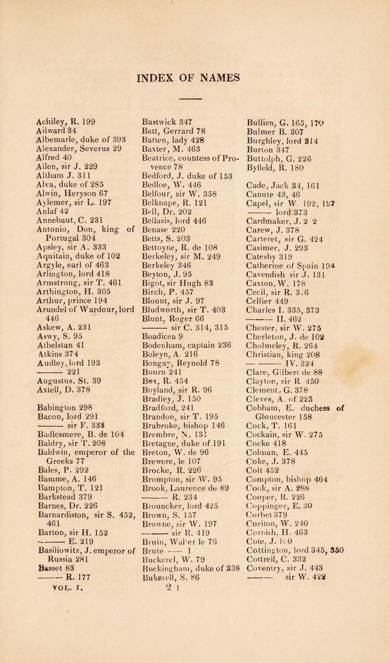 Achiley, R. 199 Ailward 34 Albemarle^ duke of 393 Alexander, Severus 29 Alfred 40 Allen, sir J. 229 Altham J. 311 Alva, duke of 285 Alwin, Heryson 67 Aylemer, sir L. 197 Anlaf 42 Annebaut, C. 231 Antonio, Don, king of Portugal 304 Apsley, sir A. 333 Aquitain, duke of 102 Argyle, earl of 463 Arlington, lord 418 Armstrong, sir T. 461 Arthington, H. 305 Arthur, prince 194 Arundel of Wardour, lord 446 Askew, A. 231 Aswy, S. 95 Athelstan 41 Atkins 374 Audley,lord 193 221 Augustus. St. 39 Axlell, D. 378 Babington 298 Bacon, lord 291 sir F. 333 Badlesmere, B. de 104 Baldry, sir T. 208 Baldwin, emperor of the Greeks 77 Bales, P. 292 Bamme, A. 146 Bampton, T. 121 Barkstead 379 Barnes, Dr. 226 Barnardiston, sir S. 452, 461 Barton, sir H. 152 E. 219 Basiliowitz, J. emperor of Russia 281 Basset 83 R. 177 YOL. I. Bastwick 347 Batt, Gerrard 78 Batten, lady 428 Baxter, M. 463 Beatrice, countess of Pro- vence 78 Bedford, J. duke of 153 Bedloe, W. 446 Belfour, sir W. 358 Belknape, R. 121 Bell, Dr. 202 Bellasis, lord 446 Benase 220 Betts, S. 203 Bettoyne, R. de 108 Berkeley, sir M. 249 Berkeley 346 Beyton, J. 95 Bigot, sir Hugh 83 Birch, P. 457 Blount, sir J. 97 Bludworth, sir T. 403 Blunt, Roger 66 sir'C. 314, 315 Boadicea 9 Bodenham, captain 236 Boleyn, A. 216 Bon gay, Reynold 78 Bourn 241 Box, R. 454 Boyland, sir R. 96 Bradley, J. 150 Bradford, 241 Brandon, sir T. 195 Brabroke, bishop 146 Brembre, N. 131 Bretagne, duke of 191 Breton, W. de 96 Erewere, le 107 Brocke, R. 226 Brompton, sir W. 95 Brook, Laurence de 89 R. 234 Brouncker, lord 425 Brown, S. 157 Browne, sir W. 197 sir R. 419 Bruin, Waher le 76 Brute 1 Buckcrel, W. 79 Buckingham, duke of 338 Bukeieil, S. 86 2 [ Bullien, G. 165, 170 Bulmer B. 307 Burghley, lord 814 Burton 347 Buttolph, G. 226 By field, R. 180 Cade, Jack 34, 161 Canute 43, 46 Capel, sir W. 192, 197 lord 373 Cardmaker, J. 2 2 Carew, J. 378 Carteret, sir G. 424 Casimer, J. 293 Catesby 319 Catherine of Spain 194 Cavendish sir J. 131 Caxton,W. 178 Cecil, sir R. 3i6 Cellier 449 Charles I. 335, 373 II. 462 Chester, sir W. 275 Cherleton, J. de 102 Cholmeley, R. 264 Christian, king 208 IV. 324 Clare, Gilbert de 88 Clayton, sir R 450 Clement, G. 378 Cleves, A. of 225 Cobham, E. duchess of Gloucester 158 Cock, T. 161 Cockain, sir W. 275 Cocke 418 Colman, E. 445 Coke, J. 378 Colt 452 Compton, bisltop 464 Cook, sir A. 288 Cooper, R. 226 Coppinger, E. 30 Corbet 379 Coriton, W. 240 Cornish, H. 463 Cote, J. h 0 Cottington, lord 345, S50 Cottrell, C. 332 Coventry, sir J. 443 sir W. 422