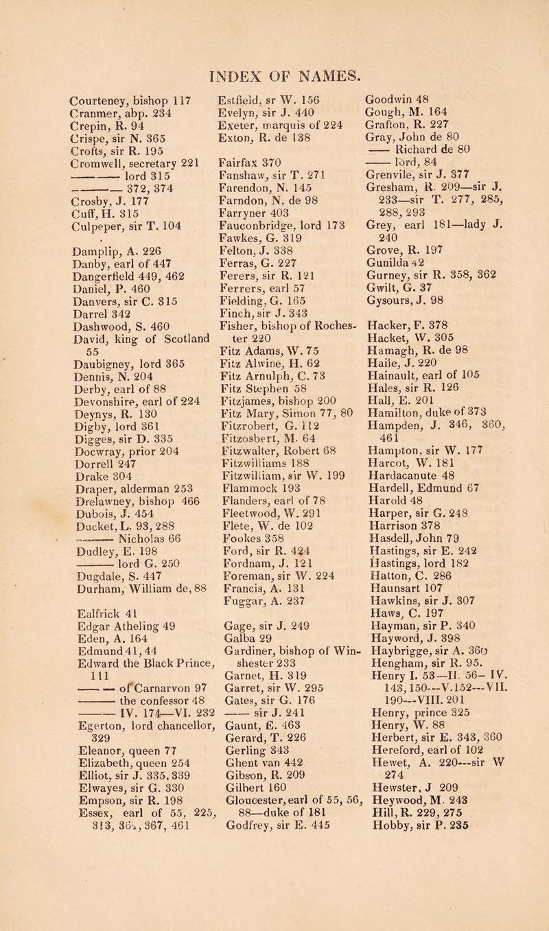 Courteney, bishop 117 Cranmer, abp. 234 Crepin, R. 94 Crispe, sir N. 365 Crofts, sir R. 195 Cromwell, secretary 221 — lord 315 372, 374 Crosby, J. 177 Cuff,H. 315 Culpeper, sir T. 104 Damplip, A. 226 Danby, earl of 447 Dangerfield 449, 462 Daniel, P. 460 Danvers, sir C. 315 Darrel 342 Dashwood, S. 460 David, king of Scotland 55 Daubigney, lord 365 Dennis, N. 204 Derby, earl of 88 Devonshire, earl of 224 Deynys, R. 130 Digby, lord 361 Digges, sir D. 335 Docwray, prior 204 Dorrell 247 Drake 304 Draper, alderman 253 Drelawney, bishop 466 Dubois, J. 454 Ducket, L. 93,288 — Nicholas 66 Dudley, E. 198 lord G. 250 Dugdale, S. 447 Durham, William de, 88 Ealfrick 41 Edgar Atheling 49 Eden, A. 164 Edmund 41,44 Edward the Black Prince, 111 of Carnarvon 97 the confessor 48 IV. 174—VI. 232 Egerton, lord chancellor, 329 Eleanor, queen 77 Elizabeth, queen 254 Elliot, sir J. 335, 339 Elwayes, sir G. 330 Empson, sir R. 198 Essex, earl of 55, 225, 3!3, 36'., 367, 461 Estfield, sr W. 156 Evelyn, sir J. 440 Exeter, marquis of 224 Exton, R. de 138 Fairfax 370 Fanshaw, sir T. 271 Farendon, N. 145 Farndon, N, de 98 Farryner 403 Fauconbridge, lord 173 Fawkes, G. 319 Felton, J. 338 Ferras, G. 227 Ferers, sir R. 121 Ferrers, earl 57 Fielding, G. 165 Finch, sir J. 343 Fisher, bishop of Roches, ter 220 Fitz Adams, W. 75 Fitz Alwine, H. 62 Fitz Arnulph, C. 73 Fitz Stephen 58 Fitzjames, bishop 200 Fitz Mary, Simon 77, 80 Fitzrobert, G. 112 Fitzosbert, M- 64 Fitzwalter, Robert 68 Fitzwiiliams 188 Fitzwiliiam, sir W. 199 Flam mock 193 Flanders, ear! of 78 Fleetwood, W. 291 Flete, W. de 102 Fookes 358 Ford, sir R. 424 Fordnam, J. 121 Foreman, sir W. 224 Francis, A. 131 Fuggar, A. 237 Gage, sir J. 249 Galba 29 Gardiner, bishop of Win- shester 233 Garnet, H. 319 Garret, sir W. 295 Gates, sir G. 176 sir J. 241 Gaunt, E. 463 Gerard, T. 226 Gerling 343 Ghent van 442 Gibs-on, R. 209 Gilbert 160 Gloucester, earl of 55, 56, 88—duke of 181 Godfrey, sir E. 445 Goodwin 48 Gough, M. 164 Grafton, R. 227 Gray, John de 80 Richard de 80 lord, 84 Grenvile, sir J. 377 Gresham, R- 209—sir J. 233—sir T. 277, 285, 288, 293 Grey, earl 181—lady J. 240 Grove, R. 197 Gunilda 42 Gurney, sir R. 358, 362 Gwilt, G. 37 Gysours, J. 98 Hacker, F. 378 Racket, W. 305 Hamagh, R. de 98 Haile, J. 220 Hainault, earl of 105 Hales, sir R. 126 Hall, E. 201 Hamilton, duke of 373 Hampden, J. 346, 380, 461 Hampton, sir W. 177 Harcot, W. 181 Hardacanute 48 Harden, Edmund 67 Harold 48 Harper, sir G. 248 Harrison 378 Hasdell, John 79 Hastings, sir E. 242 Hastings, lord 182 Hatton, C. 286 Haunsart 107 Hawkins, sir J. 307 Haws, C. 197 Hayman, sir P. 340 Hayword, J. 398 Haybrigge, sir A. 36d Hengham, sir R. 95. Henry I. 53—II, 56— IV. 143,150—V.152—VII. 190—VIII. 201 Henry, prince 325 Henry, W. 88 Herbert, sir E. 343, 360 Hereford, earl of 102 Hewet, A. 220—sir W 274 Hewster, J 209 Heywood, M. 243 Hill,R. 229, 275 Hobby, sir P. 235