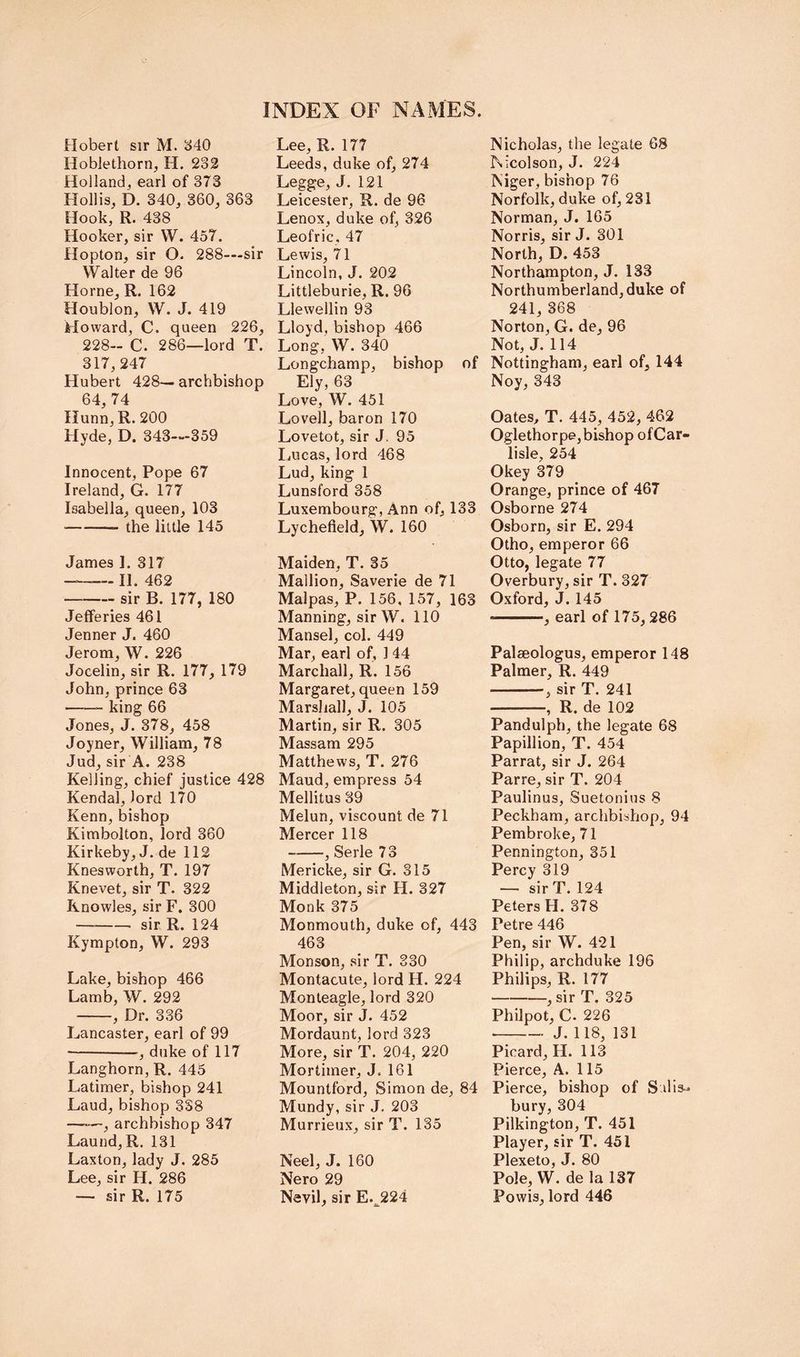 Hobert sir M. 340 Hoblethorn, H. 232 Hollandj earl of 373 Hollis, D. 340, 360, 363 Hook, R. 438 Hooker, sir W. 457. flopton, sir O- 288—sir Walter de 96 Horne, R. 162 Houblon, W. J. 419 Howard, C. queen 226, 228- C. 286—lord T. 317,247 Hubert 428— archbishop 64, 74 Hunn, R. 200 Hyde, D. 343—359 Innocent, Pope 67 Ireland, G. 177 Isabella, queen, 103 the little 145 James 1. 317 —— II. 462 sir B. 177, 180 Jefferies 461 Jenner J. 460 Jerom, W. 226 Jocelin, sir R. 177, 179 John, prince 63 king 66 Jones, J. 378, 458 Joyner, William, 78 Jud, sir A. 238 Kelling, chief justice 428 Kendal, lord 170 Kenn, bishop Kimbolton, lord 360 Kirkeby, J. de 112 Knesworth, T. 197 Knevet, sir T. 322 Knowles, sir F. 300 sir R. 124 Kympton, W. 293 Lake, bishop 466 Lamb, W. 292 , Dr. 336 Lancaster, earl of 99 ■ , duke of 117 Langhorn, R. 445 Latimer, bishop 241 Laud, bishop 338 —archbishop 347 Laund, R. 131 Laxton, lady J. 285 Lee, sir H. 286 — sir R. 175 Lee, R. 177 Leeds, duke of, 274 Legge, J. 121 Leicester, R. de 96 Lenox, duke of, 326 Leofric, 47 Lewis, 71 Lincoln, J. 202 Littleburie, R. 96 Llewellin 93 Lloyd, bishop 466 Long, W. 340 Longchamp, bishop of Ely, 63 Love, W. 451 Lovell, baron 170 Lovetot, sir J. 95 I.ucas, lord 468 Lud, king 1 Lunsford 358 Luxembourg, Ann of, 133 Lychefleld, W. 160 Maiden, T. 35 Mallion, Saverie de 71 Malpas, P. 156, 157, 163 Manning, sir W. 110 Mansel, col. 449 Mar, earl of, 144 Marchall, R. 156 Margaret, queen 159 Marshall, J. 105 Martin, sir R. 305 Massam 295 Matthews, T. 276 Maud, empress 54 Mellitus 39 Melun, viscount de 71 Mercer 118 ^ Serle 73 Mericke, sir G. 315 Middleton, sir H. 327 Monk 375 Monmouth, duke of, 443 463 Monson, sir T. 330 Montacute, lord H. 224 Monteagle, lord 320 Moor, sir J. 452 Mordaunt, lord 323 More, sir T. 204, 220 Mortimer, J. 161 Mountford, Simon de, 84 Mundy, sir J, 203 Murrieux, sir T. 135 Neel, J. 160 Nero 29 Nevil, sir E.^224 Nicholas, the legate 68 Nicolson, J. 224 Niger, bishop 76 Norfolk, duke of, 231 Norman, J. 165 Norris, sir J. 301 North, D. 453 Northampton, J. 133 Northumberland, duke of 241, 368 Norton, G. de, 96 Not, J. 114 Nottingham, earl of, 144 Noy, 343 Oates, T. 445, 452, 462 Oglethorpe, bishop of Car- lisle, 254 Okey 379 Orange, prince of 467 Osborne 274 Osborn, sir E. 294 Otho, emperor 66 Otto, legate 77 Overbury, sir T. 327 Oxford, J. 145 ■ , earl of 175,286 Palseologus, emperor 148 Palmer, R. 449 , sir T. 241 , R. de 102 Pandulph, the legate 68 Papillion, T. 454 Parrat, sir J. 264 Parre, sir T. 204 Paulinus, Suetonius 8 Peckham, archbishop, 94 Pembroke, 71 Pennington, 351 Percy 319 — sir T. 124 Peters H. 378 Petre 446 Pen, sir W. 421 Philip, archduke 196 Philips, R. 177 , sir T. 325 Philpot, C. 226 J. 118, 131 Picard, H. 113 Pierce, A. 115 Pierce, bishop of S.dis-^ bury, 304 Pilkington, T. 451 Player, sir T. 451 Plexeto, J. 80 Pole, W. de la 137 Powis, lord 446