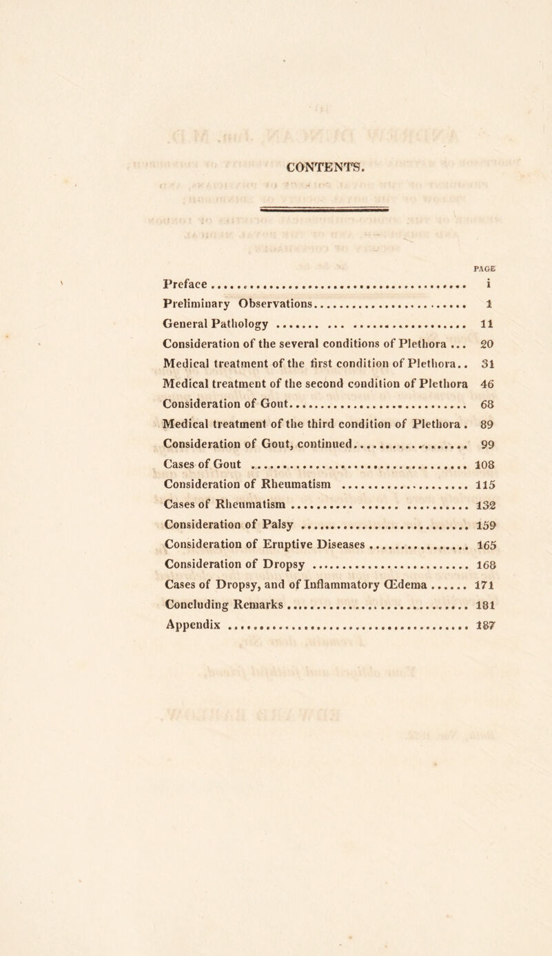 CONTENTS PA&E Preface i Preliminary Observations 1 General Pathology 11 Consideration of the several conditions of Plethora ... 20 Medical treatment of the first condition of Plethora.. 31 Medical treatment of the second condition of Plethora 46 Consideration of Gout 68 Medical treatment of the third condition of Plethora . 89 Consideration of Gout, continued 99 Cases of Gout 108 Consideration of Rheumatism 115 Cases of Rheumatism 132 Consideration of Palsy 159 Consideration of Eruptive Diseases 165 Consideration of Dropsy 168 Cases of Dropsy, and of Inflammatory Oedema 171 Concluding Remarks 181 Appendix 187