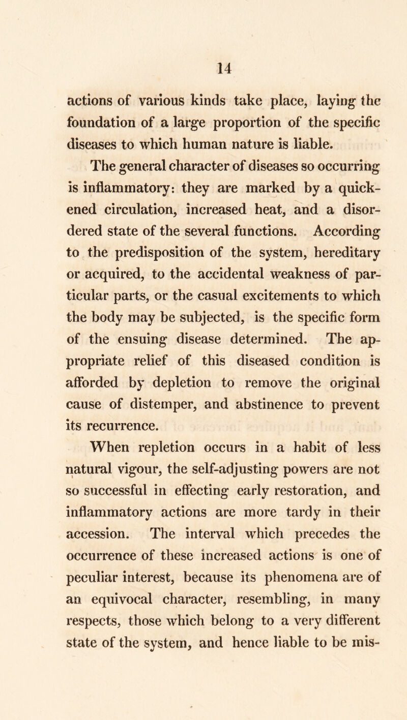 actions of various kinds take place, laying the foundation of a large proportion of the specific diseases to which human nature is liable. The general character of diseases so occurring is inflammatory; they are marked by a quick- ened circulation, increased heat, and a disor- dered state of the several functions. According to the predisposition of the system, hereditary or acquired, to the accidental weakness of par- ticular parts, or the casual excitements to which the body may be subjected, is the specific form of the ensuing disease determined. The ap- propriate relief of this diseased condition is afforded by depletion to remove the original cause of distemper, and abstinence to prevent its recurrence. When repletion occurs in a habit of less natural vigour, the self-adjusting powers are not so successful in effecting early restoration, and inflammatory actions are more tardy in their accession. The interval which precedes the occurrence of these increased actions is one of peculiar interest, because its phenomena are of an equivocal character, resembling, in many respects, those which belong to a very different state of the system, and hence liable to be mis-