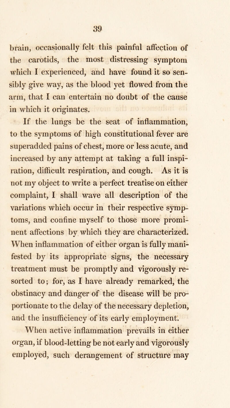 brain, occasionally felt this painful affection of the carotids, the most distressing symptom which I experienced, and have found it so sen- sibly give way, as the blood yet flowed from the arm, that I can entertain no doubt of the cause in which it originates. ' If the lungs be the seat of inflammation, to the symptoms of high constitutional fever are superadded pains of chest, more or less acute, and increased by any attempt at taking a full inspi- ration, difficult respiration, and cough. As it is not my object to write a perfect treatise on either complaint, I shall wave all description of the variations which occur in their respective symp- toms, and confine myself to those more promi- nent affections by which they are characterized. When inflammation of either organ is fully mani- fested by its appropriate signs, the necessary treatment must be promptly and vigorously re- sorted to; for, as I have already remarked, the obstinacy and danger of the disease will be pro- portionate to the delay of the necessary depletion, and the insufficiency of its early employment'. When active inflammation prevails in either organ, if blood-letting be not early and vigorously employed, such derangement of structure may