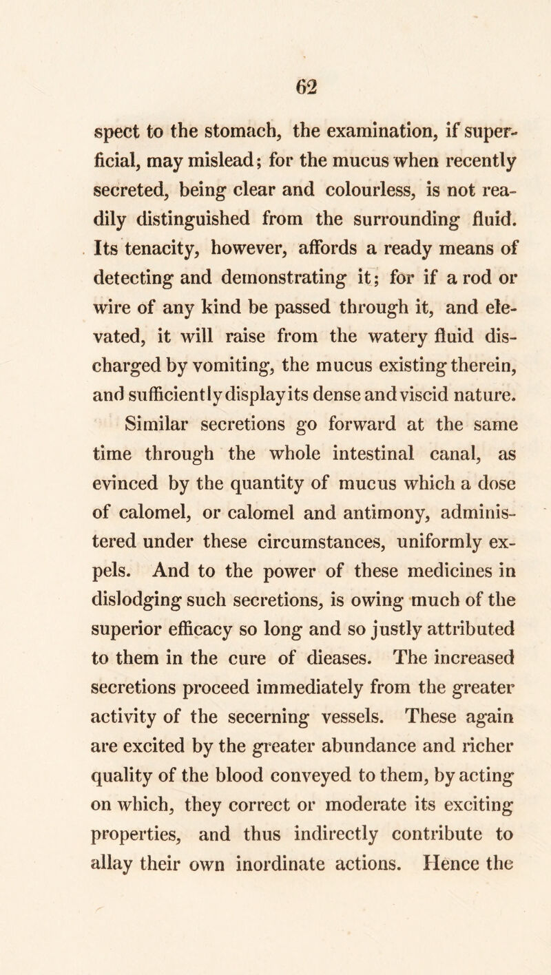 spect to the stomach, the examination, if super- ficial, may mislead; for the mucus when recently secreted, being clear and colourless, is not rea- dily distinguished from the surrounding fluid. . Its tenacity, however, affords a ready means of detecting and demonstrating it; for if a rod or wire of any kind be passed through it, and ele- vated, it will raise from the watery fluid dis- charged by vomiting, the mucus existing therein, and sufficiently display its dense and viscid nature. Similar secretions go forward at the same time through the whole intestinal canal, as evinced by the quantity of mucus which a dose of calomel, or calomel and antimony, adminis- tered under these circumstances, uniformly ex- pels. And to the power of these medicines in dislodging such secretions, is owing much of the superior efficacy so long and so justly attributed to them in the cure of dieases. The increased secretions proceed immediately from the greater activity of the secerning vessels. These again are excited by the greater abundance and richer quality of the blood conveyed to them, by acting on which, they correct or moderate its exciting properties, and thus indirectly contribute to allay their own inordinate actions. Hence the