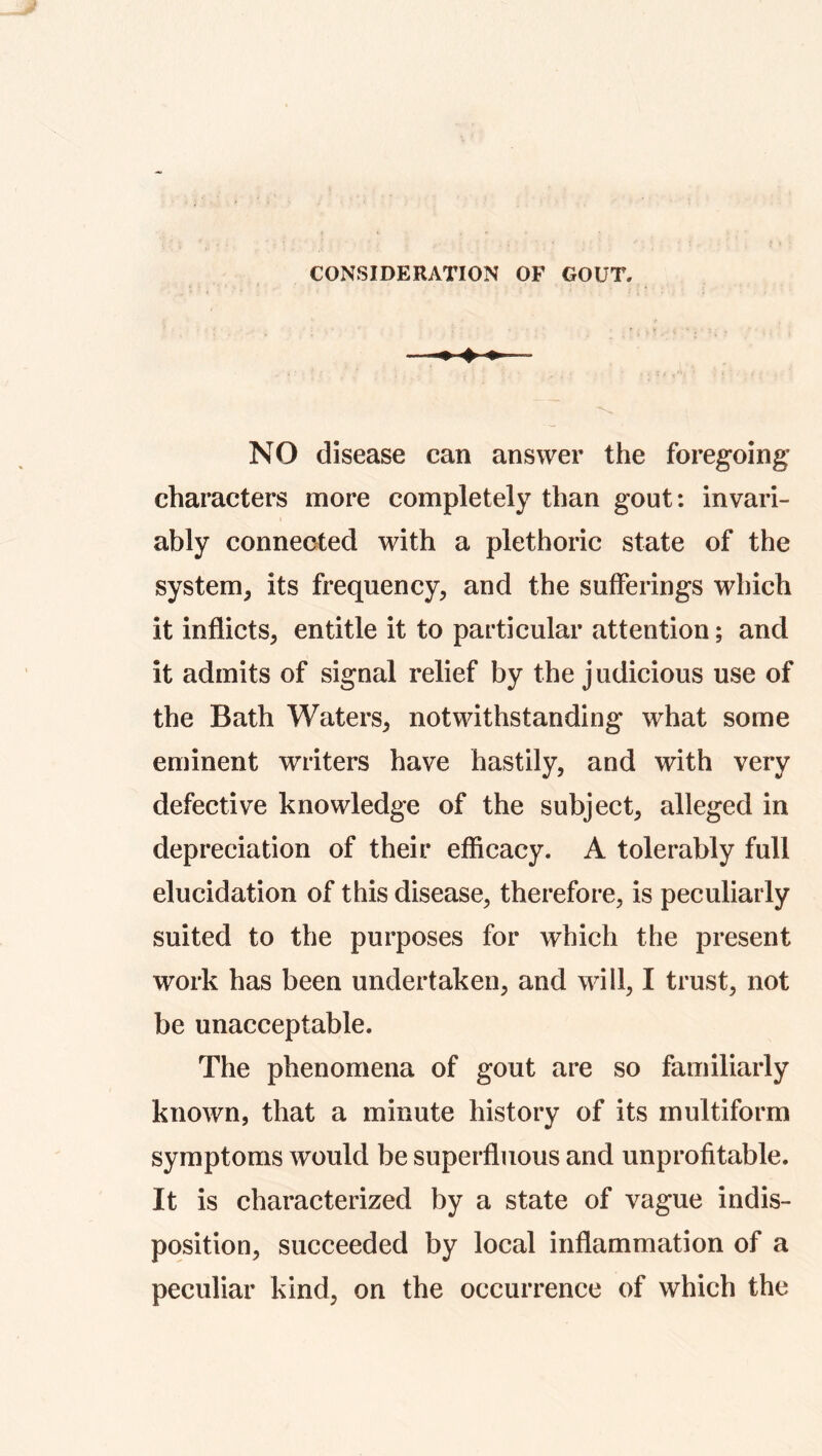 CONSIDERATION OF GOUT. NO disease can answer the foregoing characters more completely than gout: invari- ably connected with a plethoric state of the system, its frequency, and the sufferings which it inflicts, entitle it to particular attention; and it admits of signal relief by the judicious use of the Bath Waters, notwithstanding what some eminent writers have hastily, and with very defective knowledge of the subject, alleged in depreciation of their efficacy. A tolerably full elucidation of this disease, therefore, is peculiarly suited to the purposes for which the present work has been undertaken, and will, I trust, not be unacceptable. The phenomena of gout are so familiarly known, that a minute history of its multiform symptoms would be superfluous and unprofitable. It is characterized by a state of vague indis- position, succeeded by local inflammation of a peculiar kind, on the occurrence of which the