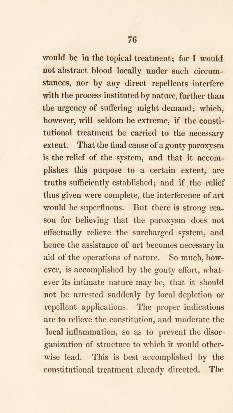 would be in the topical treatment; for I would not abstract blood locally under such circum-' stances^ nor by any direct repellents interfere with the process instituted by nature, farther than the urgency of suffering might demand; which, however, will seldom be extreme, if the consti- tutional treatment be carried to the necessary extent. That the final cause of a gouty paroxysm is the relief of the system, and that it accom- plishes this purpose to a certain extent, are truths sufficiently established; and if the relief thus given were complete, the interference of art would be superfluous. But there is strong rea- son for believing that the paroxysm does not effectually relieve the surcharged system, and hence the assistance of art becomes necessary in aid of the operations of nature. So much, how- ever, is accomplished by the gouty effort, what- ever its intimate nature may be, that it should not be arrested suddenly by local depletion or repellent applications. The proper indications are to relieve the constitution, and moderate the local inflammation, so as to prevent the disor- ganization of structure to which it would other- wise lead. This is best accomplished by the constitutional treatment already directed. The