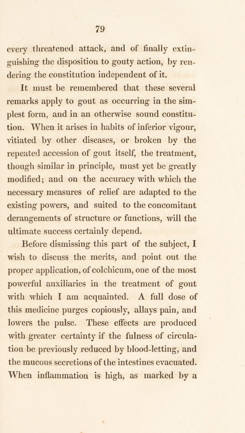 every threatened attack, and of finally extin- guishing the disposition to gouty action, by ren- dering the constitution independent of it. It must be remembered that these several remarks apply to gout as occurring in the sim- plest form, and in an otherwise sound constitu- tion. When it arises in habits of inferior vigour, vitiated by other diseases, or broken by the repeated accession of gout itself, the treatment, though similar in principle, must yet be greatly modified; and on the accuracy with which the necessary measures of relief are adapted to the existing powers, and suited to the concomitant derangements of structure or functions, will the ultimate success certainly depend. Before dismissing this part of the subject, I wish to discuss the merits, and point out the proper application, of colchicum, one of the most powerful auxiliaries in the treatment of gout with which I am acquainted. A full dose of this medicine purges copiously, allays pain, and lowers the pulse. These effects are produced with greater certainty if the fulness of circula- tion be previously reduced by blood-letting, and the mucous secretions of the intestines evacuated. When inflammation is high, as marked by a