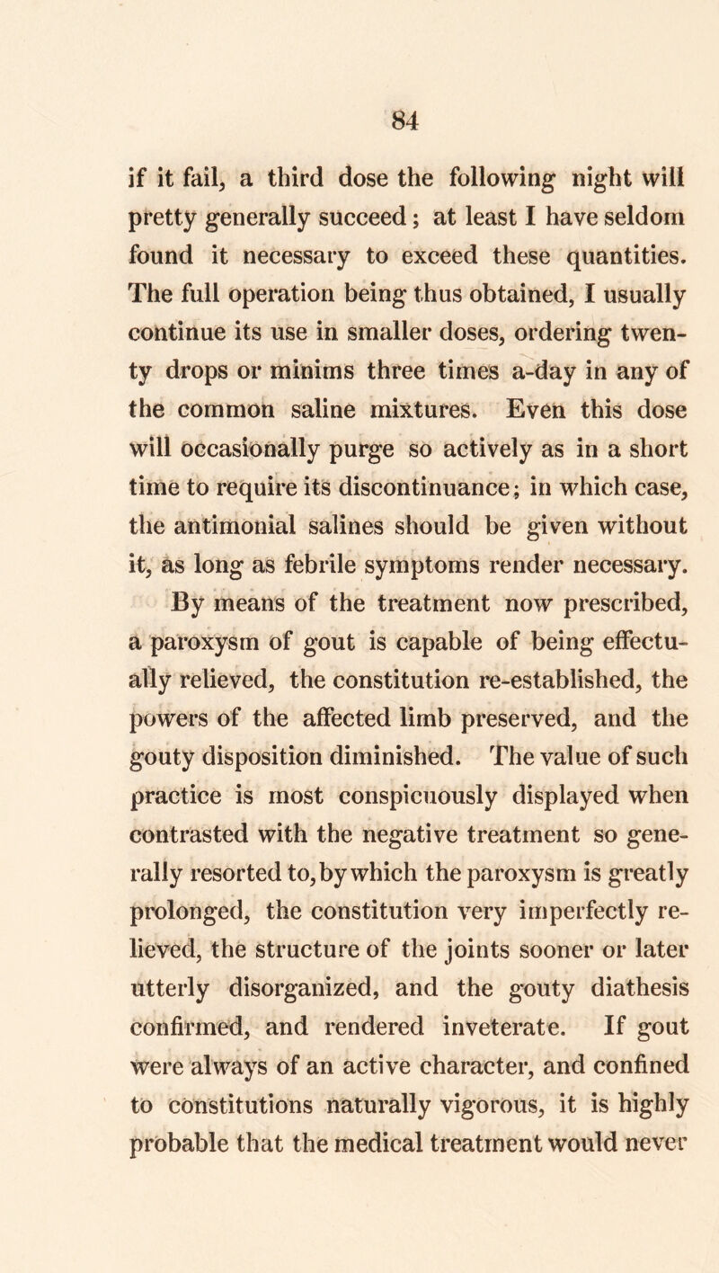 if it fail, a third dose the following night will pretty generally succeed; at least I have seldom found it necessary to exceed these quantities. The full operation being thus obtained, I usually continue its use in smaller doses, ordering twen- ty drops or minims three times a-day in any of the common saline mixtures. Even this dose will occasionally purge so actively as in a short time to require its discontinuance; in which case, the antimonial salines should be given without it, as long as febrile symptoms render necessary. By means of the treatment now prescribed, a paroxysm of gout is capable of being effectu- ally relieved, the constitution re-established, the powers of the affected limb preserved, and the gouty disposition diminished. The value of such practice is most conspicuously displayed when contrasted with the negative treatment so gene- rally resorted to, by which the paroxysm is greatly prolonged, the constitution very imperfectly re- lieved, the structure of the joints sooner or later utterly disorganized, and the gouty diathesis confirmed, and rendered inveterate. If gout were always of an active character, and confined to constitutions naturally vigorous, it is highly probable that the medical treatment would never