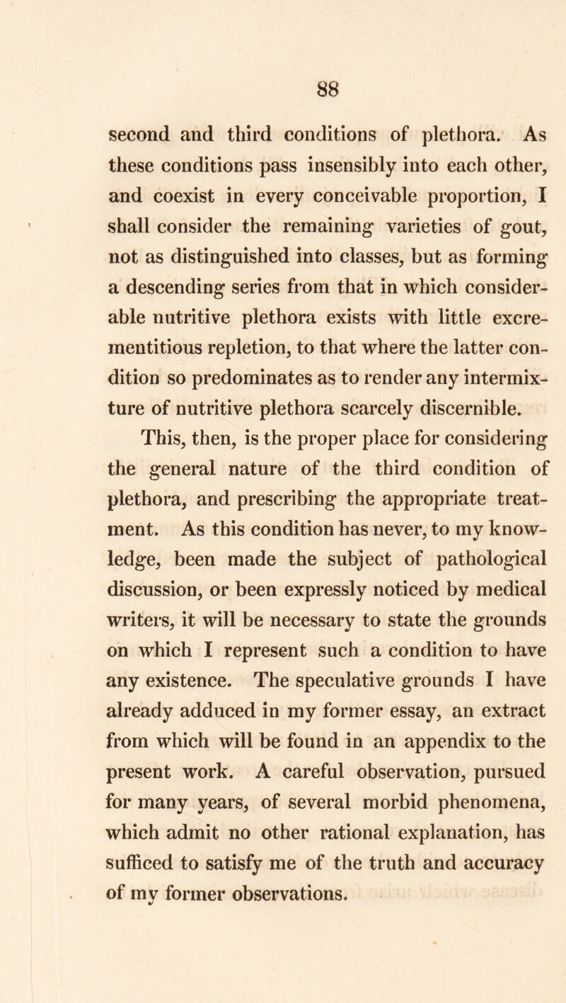 second and third conditions of plethora. As these conditions pass insensibly into each other, and coexist in every conceivable proportion, I shall consider the remaining varieties of gout, not as distinguished into classes, but as forming a descending series from that in which consider- able nutritive plethora exists with little excre- mentitious repletion, to that where the latter con- dition so predominates as to render any intermix- ture of nutritive plethora scarcely discernihle. This, then, is the proper place for considering the general nature of the third condition of plethora, and prescribing the appropriate treat- ment. As this condition has never, to my know- ledge, been made the subject of pathological discussion, or been expressly noticed by medical writers, it will be necessary to state the grounds on which I represent such a condition to have any existence. The speculative grounds I have already adduced in my former essay, an extract from which will be found in an appendix to the present work. A careful observation, pursued for many years, of several morbid phenomena, which admit no other rational explanation, has sufficed to satisfy me of the truth and accuracy of rnv former observations.