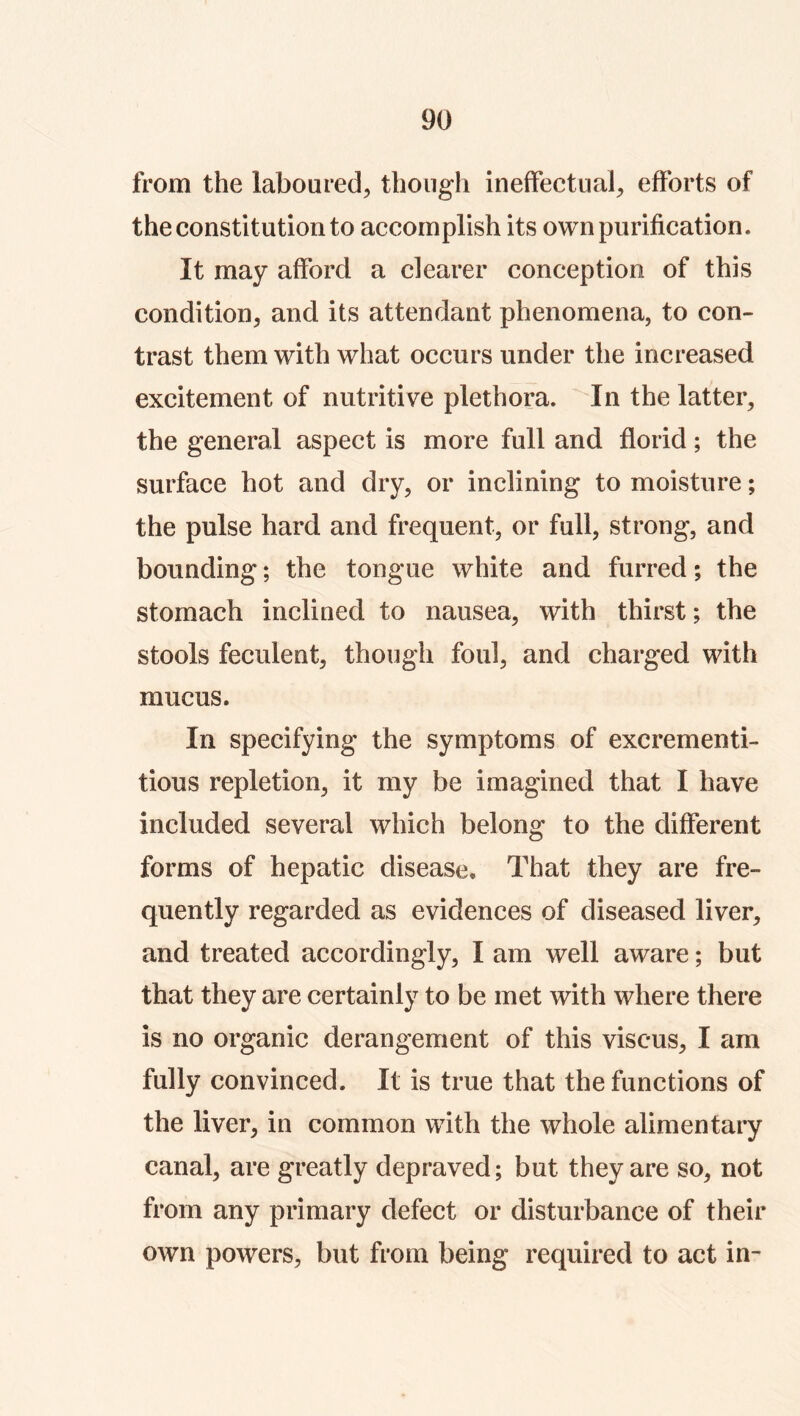 from the laboured, though ineffectual, efforts of the constitution to accomplish its own purification. It may afford a clearer conception of this condition, and its attendant phenomena, to con- trast them with what occurs under the increased excitement of nutritive plethora. In the latter, the general aspect is more full and florid; the surface hot and dry, or inclining to moisture; the pulse hard and frequent, or full, strong, and bounding; the tongue white and furred; the stomach inclined to nausea, with thirst; the stools feculent, though foul, and charged with mucus. In specifying the symptoms of excrementi- tious repletion, it my be imagined that I have included several which belong to the different forms of hepatic disease. That they are fre- quently regarded as evidences of diseased liver, and treated accordingly, I am well aware; but that they are certainly to be met with where there is no organic derangement of this viscus, I am fully convinced. It is true that the functions of the liver, in common with the whole alimentary canal, are greatly depraved; but they are so, not from any primary defect or disturbance of their own powers, but from being required to act in-