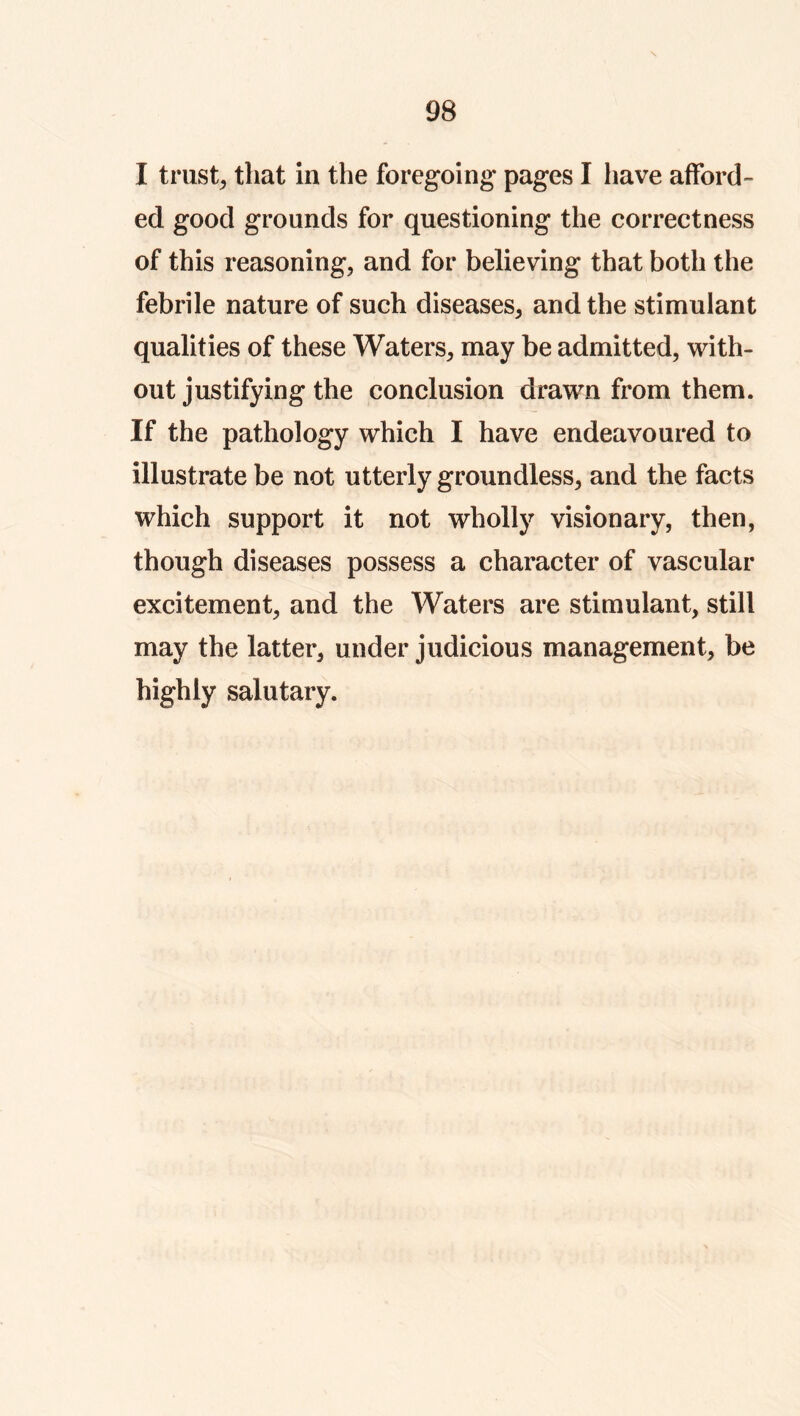 I trusty that in the foregoing pages I have afford- ed good grounds for questioning the correctness of this reasoning, and for believing that both the febrile nature of such diseases, and the stimulant qualities of these Waters, may be admitted, with- out justifying the conclusion drawn from them. If the pathology which I have endeavoured to illustrate be not utterly groundless, and the facts which support it not wholly visionary, then, though diseases possess a character of vascular excitement, and the Waters are stimulant, still may the latter, under judicious management, be highly salutary.