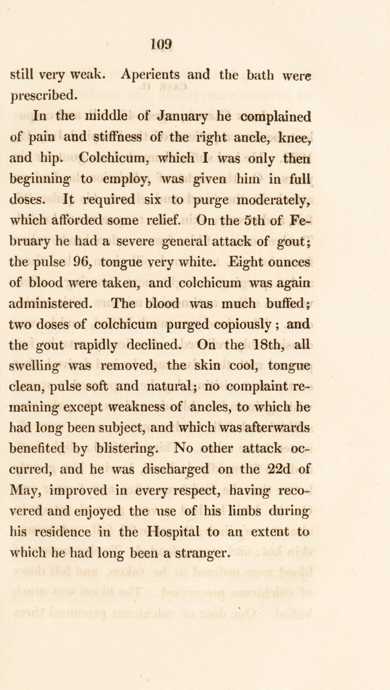 still very weak. Aperients and the bath were prescribed. In the middle of January he complained of pain and stiffness of the right ancle, knee, and hip. Colchicum, which I was only then beginning to employ, was given him in full doses. It required six to purge moderately, which afforded some relief. On the 5th of Fe- bruary he had a severe general attack of gout; the pulse 96, tongue very white. Fight ounces of blood were taken, and colchicum was again administered. The blood was much buffed; two doses of colchicum purged copiously; and the gout rapidly declined. On the 18th, all swelling was removed, the skin cool, tongue clean, pulse soft and natural; no complaint re- maining except weakness of ancles, to which he had long been subject, and which was afterwards benefited by blistering. No other attack oc- curred, and he was discharged on the 22d of May, improved in every respect, having reco- vered and enjoyed the use of his limbs during his residence in the Hospital to an extent to which he had long been a stranger.