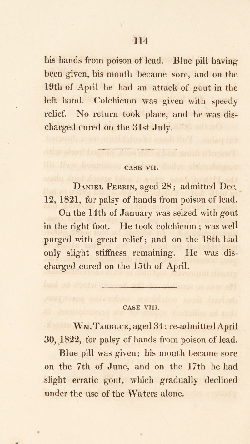 his hands from poison of lead. Blue pill having been given^ his mouth became sore, and on the 19th of April he had an attack of gout in the left hand. Colchiciim was given with speedy relief. No return took place, and he was dis- charged cured on the 31st July. CASE VII. Daniel Perrin, aged 28; admitted Dec. 12, 1821, for palsy of hands from poison of lead. On the 14th of January was seized with gout in the right foot. He took colchicum ; was well purged with great relief; and on the 18th had only slight stiffness remaining. He was dis- charged cured on the 15th of April. CASE VIII, Wm.Tarbuck, aged 34; re-admitted April 30, J822, for palsy of hands from poison of lead. Blue pill was given; his mouth became sore on the 7th of June, and on the 17th he had slight erratic gout, which gradually declined under the use of the Waters alone.