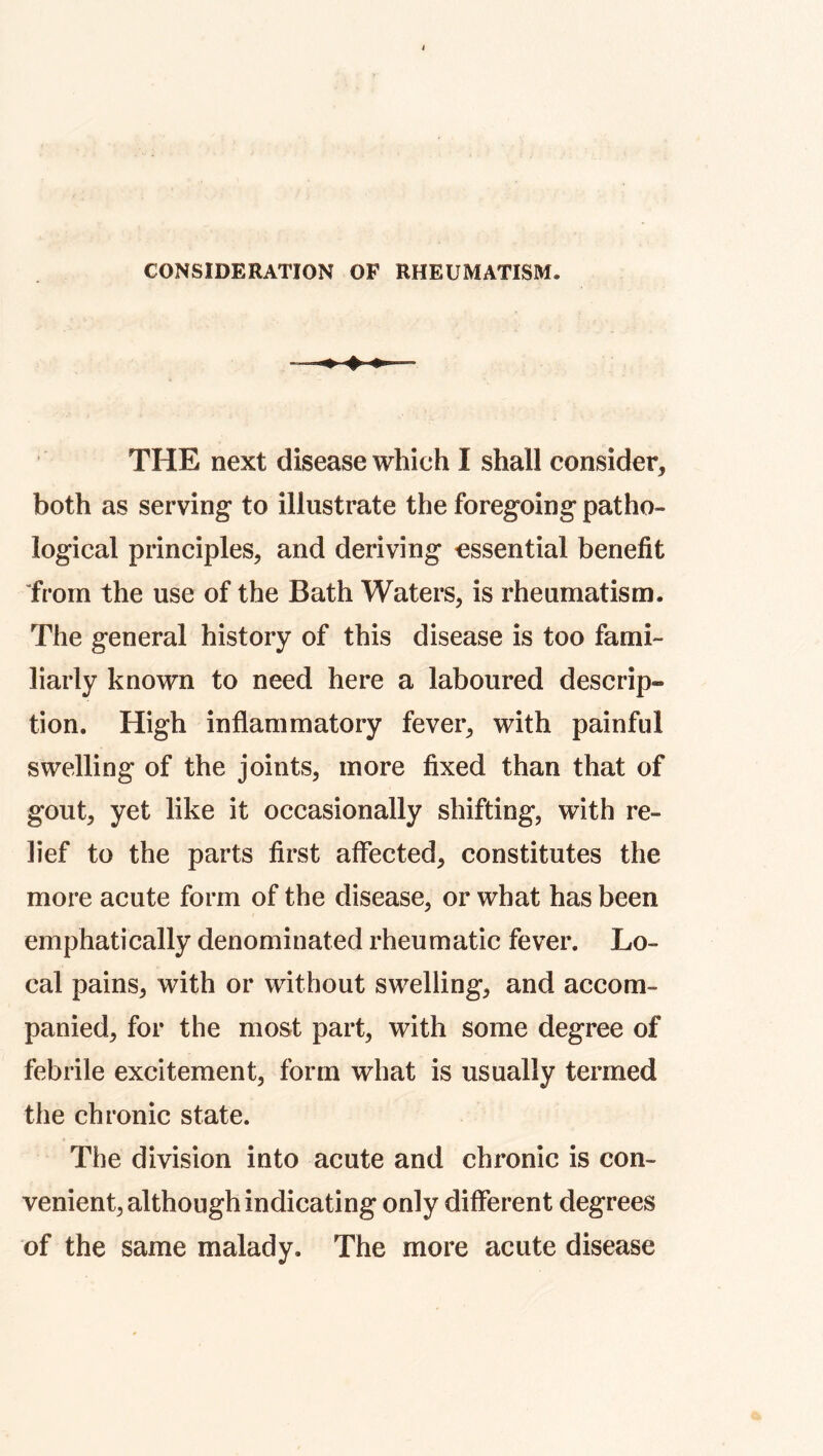 CONSIDERATION OP RHEUMATISM. THE next disease which I shall consider, both as serving* to illustrate the foregoing patho- logical principles, and deriving essential benefit “from the use of the Bath Waters, is rheumatism. The general history of this disease is too fami- liarly known to need here a laboured descrip- tion. High inflammatory fever, with painful swelling of the joints, more fixed than that of gout, yet like it occasionally shifting, with re- lief to the parts first affected, constitutes the more acute form of the disease, or what has been emphatically denominated rheumatic fever. Lo- cal pains, with or without swelling, and accom- panied, for the most part, with some degree of febrile excitement, form what is usually termed the chronic state. The division into acute and chronic is con- venient, although indicating only different degrees of the same malady. The more acute disease