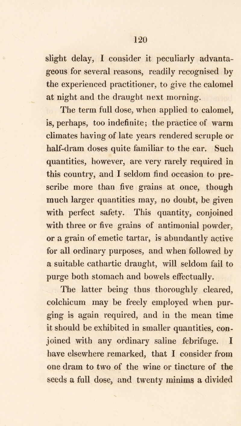 slig’ht delay^ I consider it peculiarly advanta- geous for several reasons, readily recognised by the experienced practitioner, to give the calomel at night and the draught next morning. The term full dose, when applied to calomel, is, perhaps, too indefinite; the practice of warm climates having of late years rendered scruple or half-dram doses quite familiar to the ear. Such quantities, however, are very rarely required in this country, and I seldom find occasion to pre- scribe more than five grains at once, though much larger quantities may, no doubt, be given with perfect safety. This quantity, conjoined with three or five grains of antimonial powder, or a grain of emetic tartar, is abundantly active for all ordinary purposes, and when followed by a suitable cathartic draught, will seldom fail to purge both stomach and bowels effectually. The latter being thus thoroughly cleared, colchicum may be freely employed when pur- ging is again required, and in the mean time it should be exhibited in smaller quantities, con- joined with any ordinary saline febrifuge. I have elsewhere remarked, that I consider from one dram to two of the wine or tincture of the seeds a full dose, and twenty minims a divided