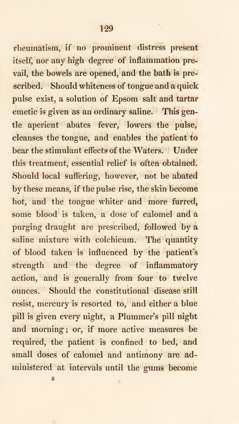 rlieiimatism, if no prominent distress present itself, nor any high degree of inflammation pre- vail, the bowels are opened, and the bath is pre- scribed. Should whiteness of tongue and a quick I pulse exist, a solution of Epsom salt and tartar emetic is given as an ordinary saline. This gen- tle aperient abates fever, lowers the pulse, •* < cleanses the tongue, and enables the patient to bear the stimulant effects of the Waters. Under this treatment, essential relief is often obtained, a. Should local suffering, however, not be abated by these means, if the pulse rise, the skin become hot, and the tongue whiter and more furred, some blood is taken, a dose of calomel and a purging draught are prescribed, followed by a saline mixture with colchicum. The quantity of blood taken is influenced by the patient’s strength and the degree of inflammatory action, and is generally from four to twelve ounces. Should the constitutional disease still resist, mercury is resorted to, and either a blue pill is given every night, a Plummer’s pill night and morning; or, if more active measures be required, the patient is confined to bed, and small doses of calomel and antimony are ad- ministered at intervals until the gums become s