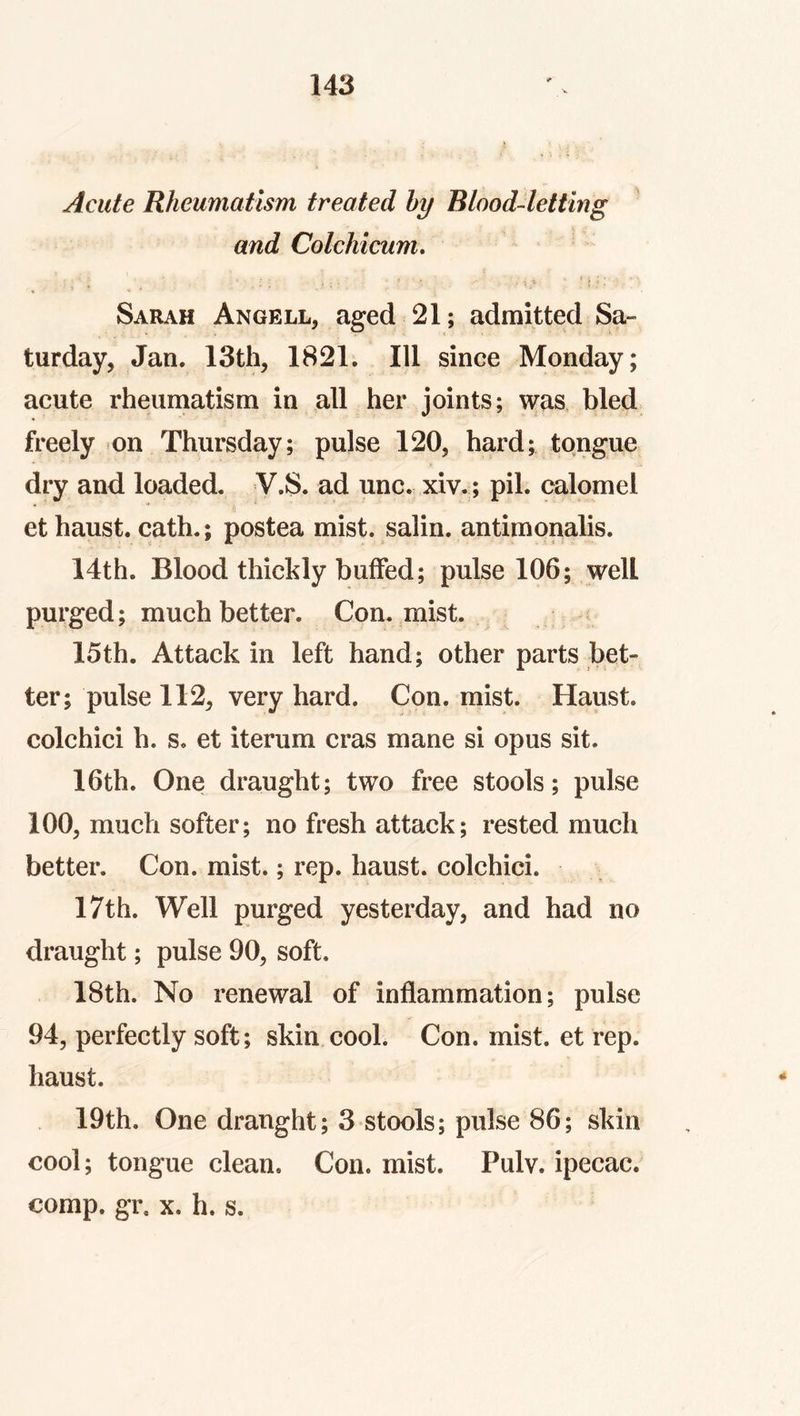 Acute Rheumatism treated hy Blood-letting and Colchicum, Sarah Angell^ aged 21; admitted Sa- turday, Jan. 13th, 1821. Ill since Monday; acute rheuniatism in all her joints; was bled freely on Thursday; pulse 120, hard; tongue dry and loaded. V.S. ad unc. xiv.; pil. calomel et haust. cath.; postea mist, salin. antimonalis. 14th. Blood thickly buffed; pulse 106; well purged; much better. Con. mist. 15th. Attack in left hand; other parts bet- ter; pulse 112, very hard. Con. mist. Haust. colchici h. s. et iterum eras mane si opus sit. 16th. One draught; two free stools; pulse 100, much softer; no fresh attack; rested much better. Con. mist.; rep. haust. colchici. 17th. Well purged yesterday, and had no draught; pulse 90, soft. 18th. No renewal of inflammation; pulse 94, perfectly soft; skin cool. Con. mist, et rep. haust. 19th. One draught; 3 stools; pulse 86; skin cool; tongue clean. Con. mist. Pulv. ipecac, comp. gr. X. h. s.