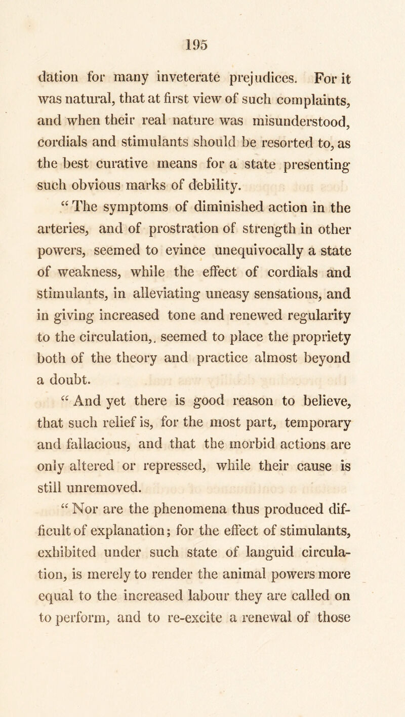 dation for many inveterate prejudices. For it was natural, that at first view of such complaints, and when their real nature was misunderstood, cordials and stimulants should be resorted to, as the best curative means for a state presenting such obvious marks of debility. The symptoms of diminished action in the arteries, and of prostration of strength in other powers, seemed to evince unequivocally a state of weakness, while the effect of cordials and stimulants, in alleviating uneasy sensations, and in giving increased tone and renewed regularity to the circulation,, seemed to place the propriety both of the theory and practice almost beyond a doubt. And yet there is good reason to believe, that such relief is, for the most part, temporary and fallacious, and that the morbid actions are only altered or repressed, while their cause is still unremoved. Nor are the phenomena thus produced dif- ficult of explanation; for the effect of stimulants, exhibited under such state of languid circula- tion, is merely to render the animal powers more equal to the increased labour they are called on to perform, and to re-excite a renewal of those